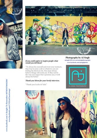 11
Photography by AJ Singh
ajsingh1282.wix.com/ajsinghphotography
www.facebook.com/ajsinghphoto/
If you could aspire to inspire people what
would you tell them?
“To always be yourself and trust your instincts.
Stay true to your craft or whatever you are
feeling the desire to do. You must always
believe things will work out. It May not be
the way you expect but I promise you, it will
always be better.”
Thank you Siiren for your lovely interview.
“Thank you Lochz & Teds.”
www.facebook.com/A-Knight-To-Remember-607603476044260/
www.facebook.com/CVH1stClassGroup/
1stC
lass Mag
azine
www.cvh1stclass.com
cvh
1stC
lass Mag
azine
www.cvh1stclass.com
cvh
1stC
lass Mag
azine
www.cvh1stclass.com
cvh
 