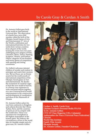 13
by Carole Gray & Cerdan A Smith
Dr. Antonio Gellini gave forth
to the world an International
Universal idea. The observation
of a family has a new child
member called the birth of the
Olympia Award Games of Arts
and Entertainment ‘8” Arts of
the World, a celebration and
international festivities for two
weeks from various countries
from all parts of the world,
hosting the event every two years
challenging each category of Film,
Literature, Music, Dance, Painting,
Sculpture, Theatre, and Fashion.
Fifteen categories of one hundred
and twenty games of competition,
with opening and closing
ceremonies.
Dr. Gellini’s welcomes talented
children of wonder and wisdom to
anticipate and watch their mentors
win. Not an Oscar, nor an Emmy
award, but the world awards of
international competition of the
Olympia Award games of Arts
and entertainment. He dazzles
the excitement of countries eager
to host this new model of marvel,
in a forever-new expansion to
unite and bond nations together,
on a new Universal level of world
entertainment in the construction
and development of coordination
and ideas of this Mammoth of
Dreams
Dr. Antonio Gellini ushers his
way from continents to Kingdom
and cultural diversity like China,
Turkey, Paris; and the countries
of quest are yet to compete with
the world’s best. There is no
separation for triumphant in
the highest stratosphere of the
human spirit. We embrace the
circumference of love in the world
idea of a humble simple soul of a
great man, Dr. Antonio Gellini.
Cerdan A. Smith, Carole Gray
Lifetime Exclusive Personal Media FFA/OA
To Dr. Antonio Gellini
CVH 1ST Class Magazine (UK), Columnist
Ambassadors for Peace (Universal Peace Federation)
CDAEM
World Film Institute
Family Film Awards
Olympia Awards
Dr. Antonio Gellini, Founder/Chairman
1stC
lass Mag
azine
www.cvh1stclass.com
cvh
 