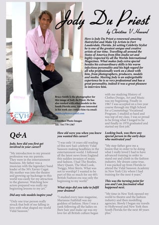 14
Here is Jody Du Priest a renowned amazing
Hairstylist and Make Up Artists in Fort
Lauderdale, Florida. Jet setting Celebrity Stylist
he is one of the greatest unique and creative
artists of our time. Travelling all around the
States of America from film studio set and
highly respected by all the Worlds International
Magazines. What makes Jody extra special
besides his extraordinary skills is his warm
infectious personality and his high regard for
all who professionally work on a shoot with
him, from photographers, producers, models
and media. Meeting Jody is an unforgettable
experience he is so very professional and has a
great personality, indeed it was a great pleasure
to interview him.
Q&A
Jody, how did you first get
involved in your career?
“My introduction to my present
profession was my parents.
They were in the entertainment
business. My father was a
musician with the legendary band
leader of the 50’s Xavier Cugat.
My mother was into the theatre
and growing up backstage to this
world was easily for my attraction
to the glamour. Watching how
actors prepared was really my
beginning lessons to my art.”
Did any role models inspire you?
“Only one true person really
struck that bolt of me falling in
love with what shaped my world
Vidal Sassoon.”
How old were you when you knew
you wanted this career?
“I was only 14 years old reading
of this new hair celebrity Vidal
Sassoon making headlines in the
entertainment world. I followed
all the latest news from England
this sudden invasion of music
and fashion. I had The Beatles,
Mary Quant, The Mod Look,
Twiggy, Mini Skirts. What was
not to worship? I wanted to be
part of this so much for my 60’s
British Fashion era was only the
beginning to my world.”
What steps did you take to fulfil
your dreams?
“I studied every teen magazine,
Marianne Faithfull was my
goddess of fashion. Here I was a
yank following all the ladies on
their hair and make-up was my
love for all British culture began
with me studying History of
Clothes Design, Art and Music
was my beginning. Finally in
1967 I was accepted on a two year
course through my High School
for a Cosmetology Vocational
Program. I studied so hard and
was top of my class. I was so proud
to be living what I longed to be
and finally in 1970 graduated and
started my first job.”
Looking back, was there any
special person in the early days
who motivated you?
“My step-father gave me a
lesson that in order to be doing
what I really loved I had to have
advanced training in order to
stand out and climb in the fashion
industry. My dream came true,
I was packed up from Florida to
attend the Vidal Sassoon Academy
in New York City where I had
training for the next 4 years.”
This was the turning point for
you and I am fascinated what
happened next.
“My time in New York opened my
world to theatre and the fashion
industry and then modelling
agencies. Slowly I began my travels
to Hollywood and New York then
South Florida for the next 40 years
plus.”
Jody Du Priestby Christina V Howard
Bruce Smith is the photographer for
this image of Jody du Priest. He has
also worked with other models in the
South Florida area. Anyone interested
in his work can contact him via email:
smithcophoto@gmail.com
©Smithco Photo Images
Tel: 754-779-1367
1stC
lass Mag
azine
www.cvh1stclass.com
cvh
 