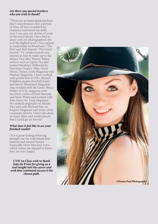 15
Are there any special teachers
who you wish to thank?
“There are so many great teachers
that I must honour over a period
of time, all have moulded my
character and tuned my skills
over. I can give my stories of some
of the most talents I have had to
share with my photographer’s list
is of the highest level. I was trained
as understudy to Broadway’s ‘The
Wiz’ and Neil Simon’s ‘The Good
Doctor’. TV credits include two
seasons as hair & make-up to the
Miami Vice film ‘Miami’. Major
adverts such as Lipton Tea and
Instant Breakfast. Followed by
Hawaiian Tropics, Nike, Oscar
Myers, Timex, Look Magazine and
Playboy Magazine. I have worked
with production to NFL Miami’s
Dolphins poster (football team)
and Sports Illustrated Magazine.
Also worked with the Great Bruce
Weber of G.Q. magazine with
two front covers of Paul Mazzoto
and Steve White and worked with
John Berry for Time Magazine.
We worked originally on Miami
Vice and with Michael Ray on
Esquire Magazine and many of his
corporate adverts. I have also done
so many films and model shoots
that I could go on forever.”
What does it feel like to see your
finished results?
“It is a great feeling of having
brought out the individuals best
features and natural beauty.
Especially when they love it too
which makes me pleased to know
they are very happy.”
CVH 1st Class wish to thank
Jody du Priest for giving us a
real insight into his career and
wish him continued success is his
chosen path.
©Donna Paul Photography
1stClass Mag
azine
www.cvh1stclass.com
cvh
Chandler
 