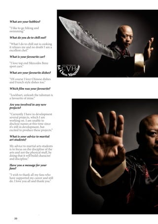 20
What are your hobbies?
“I like to go hiking and
swimming.”
What do you do to chill out?
“What I do to chill out is cooking
it relaxes me and no doubt I am a
excellent chef.”
What is your favourite car?
“I love top end Mercedes Benz
sport cars.”
What are your favourite dishes?
“Of course I love Chinese dishes
and French style dishes too.”
Which film was your favourite?
“Lockhart, unleash the talisman is
a favourite of mine.”
Are you involved in any new
projects?
“Currently I have in development
several projects, which I am
working on. I am unable to
disclose names at this time since
it’s still in development, but
excited to produce these projects.”
What is your advice to martial
art students?
My advice to martial arts students
is to focus on the discipline of the
arts and not the physical stuff, by
doing that it will build character
and discipline.”
Have you a message for your
fans?
“I wish to thank all my fans who
have supported my career and still
do. I love you all and thank you.”
1stC
lass Magazine
www.cvh1stclass.com
cvh
 