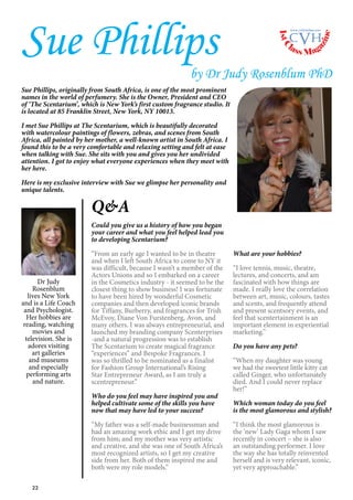 22
Dr Judy
Rosenblum
lives New York
and is a Life Coach
and Psychologist.
Her hobbies are
reading, watching
movies and
television. She is
adores visiting
art galleries
and museums
and especially
performing arts
and nature.
Sue Phillips
by Dr Judy Rosenblum PhD
Sue Phillips, originally from South Africa, is one of the most prominent
names in the world of perfumery. She is the Owner, President and CEO
of ‘The Scentarium’, which is New York’s first custom fragrance studio. It
is located at 85 Franklin Street, New York, NY 10013.
I met Sue Phillips at The Scentarium, which is beautifully decorated
with watercolour paintings of flowers, zebras, and scenes from South
Africa, all painted by her mother, a well-known artist in South Africa. I
found this to be a very comfortable and relaxing setting and felt at ease
when talking with Sue. She sits with you and gives you her undivided
attention. I got to enjoy what everyone experiences when they meet with
her here.
Here is my exclusive interview with Sue we glimpse her personality and
unique talents.
Q&A
Could you give us a history of how you began
your career and what you feel helped lead you
to developing Scentarium?
“From an early age I wanted to be in theatre
and when I left South Africa to come to NY it
was difficult, because I wasn’t a member of the
Actors Unions and so I embarked on a career
in the Cosmetics industry - it seemed to be the
closest thing to show business! I was fortunate
to have been hired by wonderful Cosmetic
companies and then developed iconic brands
for Tiffany, Burberry, and fragrances for Trish
McEvoy, Diane Von Furstenberg, Avon, and
many others. I was always entrepreneurial, and
launched my branding company Scenterprises
-and a natural progression was to establish
The Scentarium to create magical fragrance
“experiences” and Bespoke Fragrances. I
was so thrilled to be nominated as a finalist
for Fashion Group International’s Rising
Star Entrepreneur Award, as I am truly a
scentrepreneur.”
Who do you feel may have inspired you and
helped cultivate some of the skills you have
now that may have led to your success?
“My father was a self-made businessman and
had an amazing work ethic and I get my drive
from him; and my mother was very artistic
and creative, and she was one of South Africa’s
most recognized artists, so I get my creative
side from her. Both of them inspired me and
both were my role models.”
What are your hobbies?
“I love tennis, music, theatre,
lectures, and concerts, and am
fascinated with how things are
made. I really love the correlation
between art, music, colours, tastes
and scents, and frequently attend
and present scentsory events, and
feel that scentertainment is an
important element in experiential
marketing.”
Do you have any pets?
“When my daughter was young
we had the sweetest little kitty cat
called Ginger, who unfortunately
died. And I could never replace
her!”
Which woman today do you feel
is the most glamorous and stylish?
“I think the most glamorous is
the ‘new’ Lady Gaga whom I saw
recently in concert – she is also
an outstanding performer. I love
the way she has totally reinvented
herself and is very relevant, iconic,
yet very approachable.”
1stC
lass Mag
azine
www.cvh1stclass.com
cvh
 