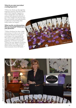 23
AllphotographskindlysuppliedbySuePhillips
What do you enjoy most about
creating fragrances?
“When my clients go through the
fragrance journey and they finally
select their bespoke fragrances,
I love seeing their eyes light up,
and see their physical reaction of
joy! They simply love the fact that
their personality and individuality
is reflected in the bottle! This
really makes me happy!”
What was the very first perfume
that you launched? Which one is
your favourite?
“Tiffany Perfume for their 150th
anniversary. It truly is one of my
favourites because it was such
a privilege to be responsible for
this classic recognizable brand,
and I developed it with the chief
perfumer of Chanel. Currently
Tiffany has now signed a licensing
agreement with a large company
and it will be interesting to see
what emanates from the bottle. ”
© Richard Lewin
1stC
lass Mag
azine
www.cvh1stclass.com
cvh
 