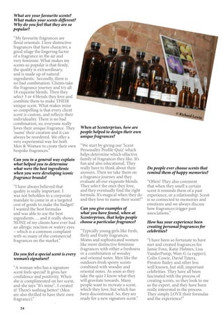 24
What are your favourite scents?
What makes your scents different?
Why do you feel that they are so
popular?
“My favourite fragrances are
floral orientals. I love distinctive
fragrances that have character, a
good silage the lingering factor
of a fragrance in the air and
very feminine. What makes my
scents so popular is that firstly,
the quality is extraordinary,
and is made up of natural
ingredients. Secondly, there is
no bad combination. Clients take
the fragrance journey and try all
18 exquisite blends. Then they
select 3 or 4 blends they love and
combine them to make THEIR
unique scent. What makes mine
so compelling is that every client
scent is custom, and reflects their
individuality. There is no bad
combination, so, everyone really
loves their unique fragrance. They
‘name’ their creation and it can
always be reordered. We offer a
very experiential way for both
Men & Women to create their own
bespoke fragrances.”
Can you in a general way explain
what helped you to determine
what were the best ingredients
when you were developing iconic
fragrance brands?
“I have always believed that
quality is really important. I
was not beholden to a corporate
mandate to come in at a targeted
cost of goods to make the budget!
I wanted the best formulas
and was able to use the best
ingredients…. and it really shows.
NONE of my clients have ever had
an allergic reaction or watery eyes
– which is a common complaint
with so many of the commercial
fragrances on the market.”
Do you feel a special scent is every
woman’s signature?
“A woman who has a signature
scent feels special! It gives her
confidence and positivity. When
she is complimented on her scent,
and she says “It’s mine”.. I created
it! There’s nothing better! (Men
are also thrilled to have their own
fragrance).”
When at Scenterprises, how are
people helped to design their own
unique fragrances?
“We start by giving our ‘Scent
Personality Profile Quiz’ which
helps determine which olfactive
family of fragrances they like. It’s
fun and also educational. They
really have to think about their
answers. Then we take them on
a fragrance journey and they
evaluate all our exquisite blends.
They select the ones they love,
and they eventually find the right
formula. It’s magical when they do
and they love to name their scent!”
Can you give examples of
what you have found, when at
Scenterprises, that helps people
choose a particular fragrance?
“Typically young girls like fresh,
flirty and fruity fragrances.
Moms and sophisticated women
like more distinctive feminine
fragrances with either a freshness
or a combination of woodsy
and oriental notes. Men like the
outdoors fresh sporty scents
combined with woodsy and
oriental notes. As soon as they
take the quiz I know what they
will gravitate towards. Many
people want to recreate a scent,
which they love, but which has
been discontinued. So, they are
ready for a new signature scent.”
Do people ever choose scents that
remind them of happy memories?
“Often! They also comment
that when they smell a certain
scent it reminds them of a past
experience, or a relationship. Scent
is so connected to memories and
emotions and we always discuss
how fragrances trigger past
associations.”
How has your experience been
creating personal fragrances for
celebrities?
“I have been so fortunate to have
met and created fragrances for
Jamie Foxx, Katie Holmes, Lisa
VanderPump, Won-G (a rapper),
Colin Cowie, David Tutera,
Preston Bailey and other less
well known, but still, important
celebrities. They have all been
fascinated with the process of
creating scents, so they look to me
as the expert, and they have been
really interested in the process.
They simply LOVE their formulas
and the experience!”
© Richard Lewin
 