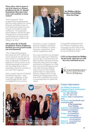 25
I am grateful and honoured to
be a Woman of Influence and
encourage you all to look at the
world through your senses –note
by note and drop by drop!”
CVH 1st Class thank Sue Phillips
for her lovely interview we wish
her every continued success.
Contact Information:
Sue Phillips President &
Fragrance Expert, Scenterprises
and The Scentarium
Tel: 646-350-6562
Tel: 917-449-1134
Website: http://scenterprises.
com/
Facebook: www.facebook.com/
scenterprisesltd
@The Scentarium
@Sue Phillips
Linkedin: www.linkedin.com/
company/scenterprises
@Sue Phillips
Twitter: @scentfullysue
@scenterprises
Instagram: @scentfullysue
@scenterprises
Pinterest: @scenterprises
Skype: sue.phillips9
Sue Phillips with her
brother Geoff Phillips
from San Diego
AllphotographskindlysuppliedbySuePhillips
Please tell us what it means to
you to be chosen as a Woman
of Influence by the T.J. Martell
Foundation? How does it feel
to be a role model for so many
women?
“Such an honour! To be
recognized by an organization
that has raised millions for Cancer
Research and holds women in
such esteem just makes me want
to work even harder to make
a difference. I am passionate
about fragrance and the fact that
it brings joy to so many people
confirms that our Senses are an
important factor to affirm well-
being in our lives.”
Tell us about the TJ Martell
Foundations Women of Influence
luncheon you were at and recently
you were honoured?
“The TJ Martell Foundation
has raised over $271 million for
cancer research over the past 41
years which is so impressive and
to be recognized as a Woman of
Influence is such an honor to me.
Influencing people in a positive
way, by loving what we do is
something I strive for everyday in
my work with Fragrance.
That is clearly what the TJ Martell
Foundation has done – they
have made a difference in this
world through MUSIC and I
am delighted to let you know
that there is a great correlation
between Fragrance and Music..
Even the vocabulary is similar….
harmony, composition, notes,
chords, symphonies, pitch.
Our sense of smell is our strongest
sense after Sight and it influences
us every day. I am fortunate to be
able to enhance the lives of clients
when they learn about the magic
and mystery of fragrance to create
their own personal fragrance and
to be able to mentor students
where I teach at LIM College
and feel that it is important to
help my students strive to look
beyond just taking exams and to
look at the world they live in and
to encourage them to explore the
senses.
Women of Influence Honorees - From Left to Right - Dalia Lamming-Tilly,
Sue Phillips, Kristine Johnson, Ruby Marchand, Robin Quivers (MC),
Ariane Duarte, Debra Joester, Nancy Lieberman
1stC
lass Mag
azine
www.cvh1stclass.com
cvh
 