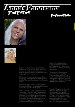 26
Anna Karin
was born in
Sweden. She is
a descendant of
Nordic Royalty
“King Oscar II”,
King of Sweden
and Norway.
Anna started her
career at 17 as a
model and then
actress. She lived
in numerous
countries
including England,
Spain, Sweden
and Italy before
arriving in the
United States.
She is a leading
Hollywood
Actress, Producer,
Film Maker and
Documentarian.
Q&A
What made you choose to become an Interior
Designer?
“I started out my University life on Athletic
scholarships for soccer and Track. When the
reality of my professional aspirations were not
going to transpire, I needed to figure out what I
was going to do for a career.
“I took some computer programming classes
and thought I might follow in the foot steps of
my father. I soon realized this was not the career
for me.
“I then explored an Interior Design program
and discovered I had a great aptitude for design,
and I really excelled in the program.
“In fact I entered a design competition when
I was senior. There were only 2 students from
each accredited design school (at that time
there were 75-100 eligible design programs in
the western United States). Each school could
submit their best two design students in the
competition. My project was 1 of the 2 chosen
for the national competition, and I Won.
Rod Sellard is the President and Chief Interior Designer of MONTAGE
DESIGNS “The Fine Art of Living”, located in Studio City, California.
He is a brilliant designer who is in demand among Hollywood
celebrities. His designs are very diverse to say the least, including
exclusive homes, nightclubs, restaurants, tavern, yachts as well as high
end customized Rv’s and tour buses for musicians and actors.
His work has been featured on television numerous times, he has also
won many awards, including “Best restaurant/Bar” for the popular
show business hot spot “The Federal Bar” in North Hollywood. “Best
remodel of a restaurant” for “Vitello’s” in Studio City, California. Rod
has also been voted into the “Who’s who of Interior Design” – list of top
Designers.
Rod is a multi talented designer who also designs custom furnishings.
From very unique creations, to traditional kitchens, tables, chairs,
sofas and rugs. His most popular item is a gorgeous and very
comfortable cigar chair; “The Havana”, which can be found in several
celebrities homes, as well as in high end cigar lounge. He is also known
to have a very pleasant personality, he is a great listener, easy going,
humble and polite.
“Two of the judges from the
competition offered me job in
their design firms. I chose one of
them when I finished school a few
months later.
“I moved to Hollywood upon
graduation, and worked for
“International Interios Inc.” for
nearly 5 years. I became the Chief
Designer after two years, and then
started my own business ‘Montage
Designs’ three years later.”
What is your background as a
designer?
“I studied design at the ‘University
of Fresno’ in California. The
interior design program fell
under the Industrial Technology
(IT) dept. which gave us a much
more hands on feel for the design
process as a whole (not just
dealing with the final finishes
etc..) The IT program nearly gave
 