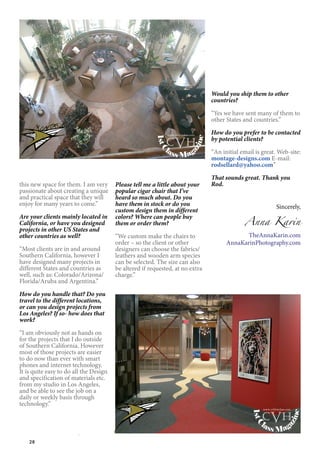 28
this new space for them. I am very
passionate about creating a unique
and practical space that they will
enjoy for many years to come.”
Are your clients mainly located in
California, or have you designed
projects in other US States and
other countries as well?
“Most clients are in and around
Southern California, however I
have designed many projects in
different States and countries as
well, such as: Colorado/Arizona/
Florida/Aruba and Argentina.”
How do you handle that? Do you
travel to the different locations,
or can you design projects from
Los Angeles? If so- how does that
work?
“I am obviously not as hands on
for the projects that I do outside
of Southern California. However
most of those projects are easier
to do now than ever with smart
phones and internet technology.
It is quite easy to do all the Design
and specification of materials etc.
from my studio in Los Angeles,
and be able to see the job on a
daily or weekly basis through
technology.”
Please tell me a little about your
popular cigar chair that I’ve
heard so much about. Do you
have them in stock or do you
custom design them in different
colors? Where can people buy
them or order them?
“We custom make the chairs to
order – so the client or other
designers can choose the fabrics/
leathers and wooden arm species
can be selected. The size can also
be altered if requested, at no extra
charge.”
Would you ship them to other
countries?
“Yes we have sent many of them to
other States and countries.”
How do you prefer to be contacted
by potential clients?
“An initial email is great. Web-site:
montage-designs.com E-mail:
rodsellard@yahoo.com”
That sounds great. Thank you
Rod.
Sincerely,
Anna Karin
TheAnnaKarin.com
AnnaKarinPhotography.com
1stC
lass Mag
azine
www.cvh1stclass.com
cvh
1stC
lass Mag
azine
www.cvh1stclass.com
cvh
 