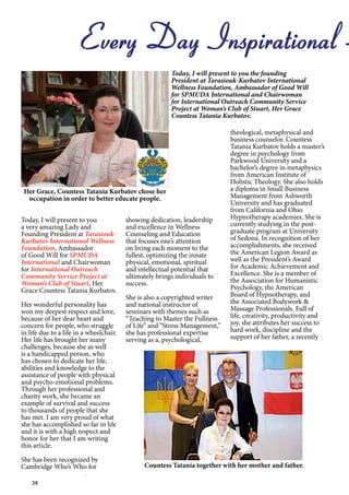 38
Every Day Inspirational -
Today, I will present to you the founding
President at Tarasiouk-Kurbatov International
Wellness Foundation, Ambassador of Good Will
for SPMUDA International and Chairwoman
for International Outreach Community Service
Project at Woman’s Club of Stuart, Her Grace
Countess Tatania Kurbatov.
Her Grace, Countess Tatania Kurbatov chose her
occupation in order to better educate people.
Today, I will present to you
a very amazing Lady and
Founding President at Tarasiouk-
Kurbatov International Wellness
Foundation, Ambassador
of Good Will for SPMUDA
International and Chairwoman
for International Outreach
Community Service Project at
Woman’s Club of Stuart, Her
Grace Countess Tatania Kurbatov.
Her wonderful personality has
won my deepest respect and love,
because of her dear heart and
concern for people, who struggle
in life due to a life in a wheelchair.
Her life has brought her many
challenges, because she as well
is a handicapped person, who
has chosen to dedicate her life,
abilities and knowledge to the
assistance of people with physical
and psycho-emotional problems.
Through her professional and
charity work, she became an
example of survival and success
to thousands of people that she
has met. I am very proud of what
she has accomplished so far in life
and it is with a high respect and
honor for her that I am writing
this article.
She has been recognized by
Cambridge Who’s Who for
showing dedication, leadership
and excellence in Wellness
Counseling and Education
that focuses one’s attention
on living each moment to the
fullest, optimizing the innate
physical, emotional, spiritual
and intellectual potential that
ultimately brings individuals to
success.
She is also a copyrighted writer
and national instructor of
seminars with themes such as
“Teaching to Master the Fullness
of Life” and “Stress Management,”
she has professional expertise
serving as a, psychological,
theological, metaphysical and
business counselor. Countess
Tatania Kurbatov holds a master’s
degree in psychology from
Parkwood University and a
bachelor’s degree in metaphysics
from American Institute of
Holistic Theology. She also holds
a diploma in Small Business
Management from Ashworth
University and has graduated
from California and Ohio
Hypnotherapy academies. She is
currently studying in the post-
graduate program at University
of Sedona. In recognition of her
accomplishments, she received
the American Legion Award as
well as the President’s Award
for Academic Achievement and
Excellence. She is a member of
the Association for Humanistic
Psychology, the American
Board of Hypnotherapy, and
the Associated Bodywork &
Massage Professionals. Full of
life, creativity, productivity and
joy, she attributes her success to
hard work, discipline and the
support of her father, a recently
Countess Tatania together with her mother and father.
 