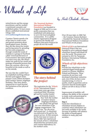 39
The Tarasiouk-Kurbatov
International Wellness
Foundation was founded in
August of 2006 and it is a non-
profit corporation that was
established with dedication
to serve the local and global
communities. It is a public
charity organization designed
to sponsor the Health and
Wellness Education Projects for
people all over the world.
The story behind
the project
The inspiration for the ‘Wheels
of Life’ International Project
arose many years ago when
a paralyzed little Ukrainian
girl and her mother landed
at Kennedy Airport,
New York.The mother
(Countess Tamara
Angelique Kurbatov)
was asked if the girl had
her own wheelchair in the
luggage compartment. The
answer was “No, she never
had owned one”. A wheelchair
was delivered to the girl by the
airport service. At that moment,
for the first time in 6 years of
illness, little Tati experienced
the miracle of how a wheelchair
diminished her persistent pain
and constant dependency on
her mother’s arms.
Over 20 years later, in 2006 Tati
– the Countess Tatania Kurbatov
– founded the Tarasiouk-Kurbatov
International Wellness Foundation
and Wheels of Life project.
Wheels of Life is an International
Outreach Project that was
founded to serve underprivileged
wheelchair-bound individuals all
over the world. The project was
initiated in 2012 by Tarasiouk-
Kurbatov International Wellness
Foundation, Inc.
Wheels of Life objectives:
Step 1
Provide free wheelchairs to the
underprivileged handicapped
women in Ukraine, Moldova,
Poland and Romania. These
countries do not have well-
developed wheelchair industries
and, even if they do have some
manufacturing, it is low in
quality, small in quantities and so
expensive that the handicapped
women are left to decay in their
beds.
Improvement of mobility will
enhance the ability of the recipient
to study, work and participate in
daily life of their community.
Step 2
Grant free wheelchairs to
wheelchair-bound children in
countries where wheelchairs are
not easily available to the needy.
Increase of mobility will enhance
the ability of handicapped
children to study, play and
socialize.
Wheels of Life
by Heidi Elisabeth Hansen
retired doctor and bio-energy
practitioner, and her mother,
a nutritional counselor and
published author. To learn more
about a published motivational
trilogy, visit:
www.authorangelictarasio.org
Countess Tatania spends a lot
of her time to create events
and spread awareness about
handicapped issues. Besides
that, she also shows her tender
and loving nature by spreading
her love and compassion
through wonderful words of
wisdom in a group on Facebook
called ‘Universal Elevation of
Consciousness’ that many people
can enjoy every day. She always
makes me smile by her words and
postings of beautiful pictures that
show me a person, who is very
beautiful on the inside as well as
on the outside.
She says that she couldn’t have
accomplished anything without
the love and support of her
parents Count Tikhon Kurbatov
and Countess Tamara Angelique
Kurbatov. They have always
inspired her to reach beyond
the limitations of her physical
condition.
1stC
lass Mag
azine
www.cvh1stclass.com
cvh
 
