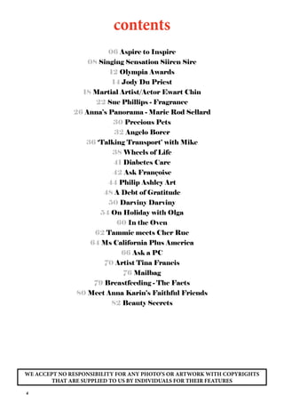 4
contents
06 Aspire to Inspire
08 Singing Sensation Siiren Sire
12 Olympia Awards
14 Jody Du Priest
18 Martial Artist/Actor Ewart Chin
22 Sue Phillips - Fragrance
26 Anna’s Panorama - Marie Rod Sellard
30 Precious Pets
32 Angelo Borer
36 ‘Talking Transport’ with Mike
38 Wheels of Life
41 Diabetes Care
42 Ask Françoise
44 Philip Ashley Art
48 A Debt of Gratitude
50 Darviny Darviny
54 On Holiday with Olga
60 In the Oven
62 Tammie meets Cher Rue
64 Ms California Plus America
66 Ask a PC
70 Artist Tina Francis
76 Mailbag
79 Breastfeeding - The Facts
80 Meet Anna Karin’s Faithful Friends
82 Beauty Secrets
WE ACCEPT NO RESPONSIBILITY FOR ANY PHOTO’S OR ARTWORK WITH COPYRIGHTS
THAT ARE SUPPLIED TO US BY INDIVIDUALS FOR THEIR FEATURES
 