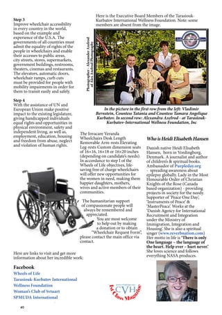 40
Photographer-AlexanderAxelrod
ofAlexAxelrodPhotography
In the picture in the first row from the left: Vladimir
Bernstein, Countess Tatania and Countess Tamara Angelique
Kurbatov. In second row: Alexandra Axelrod - at Tarasiouk-
Kurbatov-International Wellness Foundation, Inc
Here is the Executive Board Members of the Tarasiouk-
Kurbatov International Wellness Foundation. Note: some
members are absent from the image.
Here are links to visit and get more
information about her incredible work:
Facebook
Wheels of Life
Tarasiouk-Kurbatov International
Wellness Foundation
Woman’s Club of Svtuart
SPMUDA International
Step 3
Improve wheelchair accessibility
in every country in the world,
based on the example and
experience of the U.S.A. The
governments of all countries must
admit the equality of rights of the
people in wheelchairs and enable
their accesses to public areas,
city streets, stores, supermarkets,
government buildings, restrooms,
theaters, cinemas and restaurants.
The elevators, automatic doors,
wheelchair ramps, curb cuts
must be provided for people with
mobility impairments in order for
them to transit easily and safely.
Step 4
With the assistance of UN and
European Union make positive
impact to the existing legislature,
giving handicapped individuals
equal rights and opportunities in
physical environment, safety and
independent living, as well as,
employment, education, housing
and freedom from abuse, neglect
and violation of human rights.
The Invacare Veranda
Wheelchairs Desk Length
Removable Arm-rests Elevating
Leg-rests Custom dimension seats
of 16×16, 16×18 or 16×20 inches
(depending on candidate’s needs).
In accordance to step I of the
Wheels of Life objectives, life-
saving free of charge wheelchairs
will offer new opportunities for
the women in need, making them
happier daughters, mothers,
wives and active members of their
communities.
The humanitarian support
of compassionate people will
always be remembered and
appreciated.
You are most welcome
to help out by making
a donation or to obtain
“Wheelchair Request Form”,
please contact the main office via
contact.
1stC
lass Mag
azine
www.cvh1stclass.com
cvh
Who is Heidi Elisabeth Hansen
Danish native Heidi Elisabeth
Hansen, born in Vordingborg,
Denmark. A journalist and author
of children’s & spiritual books.
Ambassador of Purpleday.org
- spreading awareness about
epilepsy globally. Lady in the Most
Honourable Order of Christian
Knights of the Rose (Canada
based organization) - providing
projects in society for the needy.
Supporter of ‘Peace One Day’,
‘Instruments of Peace’ &
‘MasterPeace’. Works at the
‘Danish Agency for International
Recruitment and Integration
under the Ministry of
Immigration, Integration and
Housing’. She is also a spiritual
singer (www.reverbnation.com)
Her motto in life is ‘There is only
One language – the language of
the heart. Help ever – hurt never.’
She loves science and follows
everything NASA produces.
 