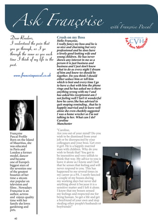 42
Ask Françoise with Françoise Pascal
Françoise
Pascal Profile
Born on the Island
of Mauritius, she
was educated
in Paris and
London a former
model, dancer
and became
one of Europe’s
biggest stars of
the seventies one
of the greatest
beauties of her
time a sitcom
star popular on
television and
films . Nowadays
Françoise is an
author, actress
and enjoys quality
time with her
family she loves
gardening and
pets.
Crush on my Boss
Hello Françoise,
I really fancy my boss and he is
so nice and charming but very
professional and he does have
a lovely good looking wife and
young children. He has never
shown any interest in me as a
person it is just business and
business and I just don’t know
what to do as every night I dream
of him and know we should be
together. Do you think I should
either seduce him or tell him
which is best and every time I go
to have a chat with him the phone
rings and he has asked me is there
anything wrong with me ? and
has asked his receptionist am I
not feeling well ? Isn’t it wonderful
how he cares.She has advised to
quit moping reminding , that he is
happily married and to leave well
alone she even cheekily suggested
I was a home wrecker so I’m not
talking to her. What can I do?
Caroline
Manchester
“Caroline,
Are you out of your mind? Do you
wish to be dismissed from your
job or be disrespected by your
colleagues and your boss. Get over
it girl. He is a happily married
man with children. Why do you
wish to break that! You got to
be insensitive and very selfish to
think that way. My advice to you is
leave it alone as I know and I feel
that he senses that feeling and will
never respond to you. This has
happened to me several times in
my career as a PA. I surely fancied
a couple of my bosses during
my working days but never did
anything about it because it is a
sensitive matter and I left it alone.
I know that my bosses sensed
my feelings and respected me for
being human. So get a life and get
a boyfriend of your own and stop
stealing other people’s husbands or
boyfriends!”
Dear Readers,
I understand the pain that
you go through, as I go
through the same as you each
time I think of my life in the
past.
www.francoisepascal.co.uk
1stC
lass Mag
azine
www.cvh1stclass.com
cvh
 