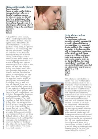43
Stepdaughters make life hell
Dear Françoise,
I am a new step mother to three
teenage daughters who are a
handful except one nice one
the other two make my life hell
and I’m so unhappy and when
I complain to their dad he tells
them off and they get worse. It is
affecting our relationship where I
don’t like being in the same house
any more.
Sharon
London
“Oh gosh! You know Sharon,
when I was living with this man
who had two children a boy and
a girl it was a difficult task to
understand them. The boy was
quiet and really lovely, the girl was
a menace as she was coming into
her own personality. Teenagers
are a mystery to me, they can
be lovely or they can be horrid.
I really think that you have to
appeal to their better nature. Take
them shopping I am afraid it is a
matter of buying their love and
sometime you have to do it to have
a quiet life with your husband.
Telling him about it won’t solve
your problem, they see you as an
intruder and that their mother
should be in your place not you.
Their father won’t tell them off
the way their mother would, so
you also have to be very hard,
don’t allow them to walk over
you, tell them off if you have to,
make sure that when you do, you
do not make them feel unwanted
because their father and you want
them to be with you both and you
both love them equally. Sometime
you have got to be cruel to be
kind with teenagers. They will
complain to their father but then
if their father has any gumption
he will let them know that you are
boss in the house and that they
should do what you say. This is
a very sensitive subject and I do
apologise if My answer is not to
your satisfaction but as I say, it is a
difficult subject to deal with. I do
wish you good luck and hope that
you succeed at making them see
your way. By the way don’t ever
take sides with the three of them,
they will resent you even more.
Good luck Sharon. ”
Nasty Mother-in-Law
Dear Françoise,
I’m happily married to my
beautiful wife of 15 years our life
is wonderful our children are
grown up. I’m a very successful
dentist and life is bliss except for
my mother in law has moved in
with us this past two months and
is the witch from Hell.We are
going on a wedding anniversary
cruise and my naive wife has
only bought an extra ticket for
her darling Mother. How can I
explain I don’t want to go with
rat bag.pardon the expression but
my wife is so nice angelic and her
mother is so evil. .
Albert
Dallas
Texas
“Oh Albert, so sorry but this is
hell for you! Your mother in law
should understand that you are a
couple and you are not married to
her but to her daughter. Be strong
Albert, tell your wife that this is
like a second honeymoon for you
both on your anniversary and
that mother in law is not welcome
in your bed so to speak and that
you wish to spend those days
with your wife alone and with no
one else. If mother in law does
not understand, take the ticket
and cash it in. Besides you will
say who is going to look after the
house whilst you are both away?
Make sure that you lovingly tell
that to your wife about the second
honeymoon on your anniversary,
it is important that she understand
this. Tell your mother in law in
front of your wife about it too.
Have courage be brave. It will all
be sorted, it’s up to you to put your
foot down and be the man that
you are! Good luck Albert!”
Freestockimagesfromwww.morguefile.com
 