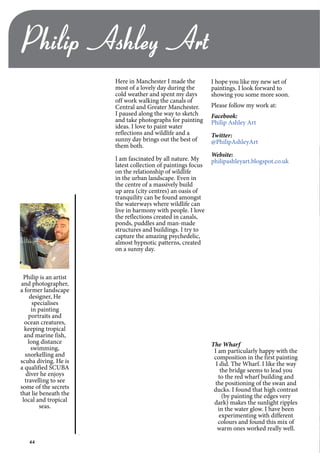 44
Here in Manchester I made the
most of a lovely day during the
cold weather and spent my days
off work walking the canals of
Central and Greater Manchester.
I paused along the way to sketch
and take photographs for painting
ideas. I love to paint water
reflections and wildlife and a
sunny day brings out the best of
them both.
I am fascinated by all nature. My
latest collection of paintings focus
on the relationship of wildlife
in the urban landscape. Even in
the centre of a massively build
up area (city centres) an oasis of
tranquility can be found amongst
the waterways where wildlife can
live in harmony with people. I love
the reflections created in canals,
ponds, puddles and man-made
structures and buildings. I try to
capture the amazing psychedelic,
almost hypnotic patterns, created
on a sunny day.
The Wharf
I am particularly happy with the
composition in the first painting
I did. The Wharf. I like the way
the bridge seems to lead you
to the red wharf building and
the positioning of the swan and
ducks. I found that high contrast
(by painting the edges very
dark) makes the sunlight ripples
in the water glow. I have been
experimenting with different
colours and found this mix of
warm ones worked really well.
I hope you like my new set of
paintings. I look forward to
showing you some more soon.
Please follow my work at:
Facebook:
Philip Ashley Art
Twitter:
@PhilipAshleyArt
Website:
philipashleyart.blogspot.co.uk
Philip Ashley Art
Philip is an artist
and photographer,
a former landscape
designer, He
specialises
in painting
portraits and
ocean creatures,
keeping tropical
and marine fish,
long distance
swimming,
snorkelling and
scuba diving. He is
a qualified SCUBA
diver he enjoys
travelling to see
some of the secrets
that lie beneath the
local and tropical
seas.
 