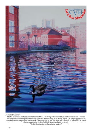 46
Manchester Canal
Maybe it should have been called The Pink One. I’m trying out different hues and colour mixes. I wanted
the water reflections to glow like a neon light and the buildings to be misty. Again, I’m very happy with the
composition in this painting and I think I got the goose in just the right place. I think a comment I received
about this painting by Dilshad Dill Butt describes it perfectly.
“Sedate luminosity awakens in the wake....”
1stC
lass Mag
azine
www.cvh1stclass.com
cvh
 