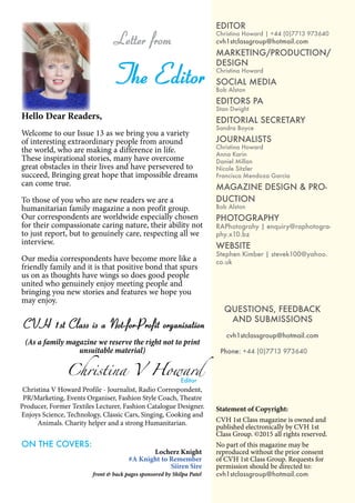 5
EDITOR
Christina Howard | +44 (0)7713 973640
cvh1stclassgroup@hotmail.com
MARKETING/PRODUCTION/
DESIGN
Christina Howard
SOCIAL MEDIA
Bob Alston
EDITORS PA
Stan Dwight
EDITORIAL SECRETARY
Sandra Boyce
JOURNALISTS
Christina Howard
Anna Karin
Daniel Millan
Nicole Sitzler
Francisca Mendoza Garcia
MAGAZINE DESIGN & PRO-
DUCTION
Bob Alston
PHOTOGRAPHY
RAPhotograhy | enquiry@raphotogra-
phy.x10.bz
WEBSITE
Stephen Kimber | stevek100@yahoo.
co.uk
QUESTIONS, FEEDBACK
AND SUBMISSIONS
cvh1stclassgroup@hotmail.com
Phone: +44 (0)7713 973640
Statement of Copyright:
CVH 1st Class magazine is owned and
published electronically by CVH 1st
Class Group. ©2015 all rights reserved.
No part of this magazine may be
reproduced without the prior consent
of CVH 1st Class Group. Requests for
permission should be directed to:
cvh1stclassgroup@hotmail.com
Hello Dear Readers,
Welcome to our Issue 13 as we bring you a variety
of interesting extraordinary people from around
the world, who are making a difference in life.
These inspirational stories, many have overcome
great obstacles in their lives and have persevered to
succeed, Bringing great hope that impossible dreams
can come true.
To those of you who are new readers we are a
humanitarian family magazine a non profit group.
Our correspondents are worldwide especially chosen
for their compassionate caring nature, their ability not
to just report, but to genuinely care, respecting all we
interview.
Our media correspondents have become more like a
friendly family and it is that positive bond that spurs
us on as thoughts have wings so does good people
united who genuinely enjoy meeting people and
bringing you new stories and features we hope you
may enjoy.
CVH 1st Class is a Not-for-Profit organisation
(As a family magazine we reserve the right not to print
unsuitable material)
Christina V Howard
Editor
Letter from
The Editor
Christina V Howard Profile - Journalist, Radio Correspondent,
PR/Marketing, Events Organiser, Fashion Style Coach, Theatre
Producer, Former Textiles Lecturer, Fashion Catalogue Designer.
Enjoys Science, Technology, Classic Cars, Singing, Cooking and
Animals. Charity helper and a strong Humanitarian.
ON THE COVERS:
Locherz Knight
#A Knight to Remember
Siiren Sire
front & back pages sponsored by Shilpa Patel
 
