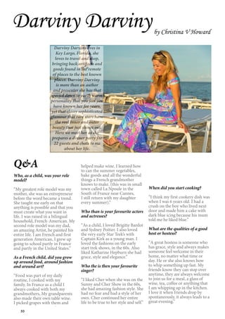 50
Darviny Darvinyby Christina V Howard
Q&A
Who, as a child, was your role
model?
“My greatest role model was my
mother, she was an entrepreneur
before the word became a trend.
She taught me early on that
anything is possible and that you
must create what you want in
life. I was raised in a bilingual
household, French-American. My
second role model was my dad,
an amazing Artist, he painted his
entire life. I am French and first
generation American, I grew up
going to school partly in France
and partly in the United States.”
As a French child, did you grow
up around food, around fashion
and around art?
“Food was part of my daily
routine, I cooked with my
family. In France as a child I
always cooked with both my
grandmothers, My grandparents
also made their own table wine.
I picked grapes with them and
helped make wine. I learned how
to can the summer vegetables,
bake goods and all the wonderful
things a French grandmother
knows to make. (this was in small
town called La Npoule in the
South of France near Cannes,
I still return with my daughter
every summer).”
Who than is your favourite actors
and actresses?
“As a child, I loved Brigitte Bardot
and Sydney Poitier. I also loved
the very early Star Trek’s with
Captain Kirk as a young man. I
loved the fashions on the early
start trek shows, in the 60s. Also
liked Katharine Hepburn she had
grace, style and elegance.”
Who the is then your favourite
singer?
“I liked Cher when she was on the
Sunny and Cher Show in the 60s,
she had amazing fashion style. She
had no fear and had a style of her
own. Cher continued her entire
life to be true to her style and self.”
When did you start cooking?
“I think my first cookery dish was
when I was 6 years old. I had a
crush on the boy who lived next
door and made him a cake with
dark blue icing because his mum
told me he liked blue.”
What are the qualities of a good
host or hostess?
“A great hostess is someone who
has grace, style and always makes
someone feel welcome in their
home, no matter what time or
day. He or she also knows how
to whip something up fast. My
friends know they can stop over
anytime, they are always welcome
to join us for a meal, a glass of
wine, tea, coffee or anything that
I am whipping up in the kitchen.
I love it when friends drop by
spontaneously, it always leads to a
great evening.”
Darviny Darviny lives in
Key Largo, Florida, she
loves to travel and shop,
bringing back artifacts and
goods found in the remote
of places to the best known
places. Darviny Darviny
is more than an author
and presenter she has that
special down to earth warm
personality that you feel you
have known her for years,
yet that classy sophisticated
glamour that rare stars have
the real inner and outer
beauty that just shines out.
Here we meet her as she
prepares a dinner party for
22 guests and chats to me
about her life.
 