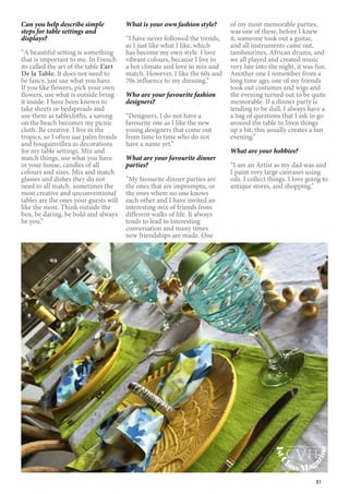 51
Can you help describe simple
steps for table settings and
displays?
“A beautiful setting is something
that is important to me. In French
its called the art of the table L’art
De la Table. It does not need to
be fancy, just use what you have.
If you like flowers, pick your own
flowers, use what is outside bring
it inside. I have been known to
take sheets or bedspreads and
use them as tablecloths, a sarong
on the beach becomes my picnic
cloth. Be creative. I live in the
tropics, so I often use palm fronds
and bougainvillea as decorations
for my table settings. Mix and
match things, use what you have
in your house, candles of all
colours and sizes. Mix and match
glasses and dishes they do not
need to all match. sometimes the
most creative and unconventional
tables are the ones your guests will
like the most. Think outside the
box, be daring, be bold and always
be you.”
What is your own fashion style?
“I have never followed the trends,
as I just like what I like, which
has become my own style. I love
vibrant colours, because I live in
a hot climate and love to mix and
match. However, I like the 60s and
70s influence to my dressing.”
Who are your favourite fashion
designers?
“Designers, I do not have a
favourite one as I like the new
young designers that come out
from time to time who do not
have a name yet.”
What are your favourite dinner
parties?
“My favourite dinner parties are
the ones that are impromptu, or
the ones where no one knows
each other and I have invited an
interesting mix of friends from
different walks of life. It always
tends to lead to interesting
conversation and many times
new friendships are made. One
of my most memorable parties,
was one of these, before I knew
it, someone took out a guitar,
and all instruments came out,
tambourines, African drums, and
we all played and created music
very late into the night, it was fun.
Another one I remember from a
long time ago, one of my friends
took out costumes and wigs and
the evening turned out to be quite
memorable. If a dinner party is
tending to be dull, I always have a
a bag of questions that I ask to go
around the table to liven things
up a bit, this usually creates a fun
evening.”
What are your hobbies?
“I am an Artist as my dad was and
I paint very large canvases using
oils. I collect things. I love going to
antique stores, and shopping.”
1stC
lass Mag
azine
www.cvh1stclass.com
cvh
 