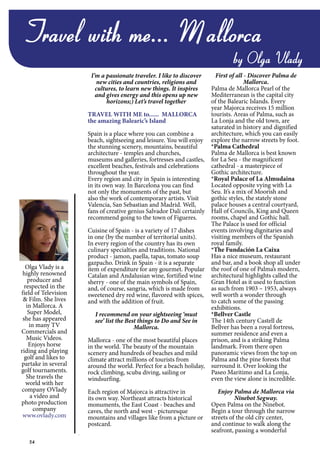 54
Travel with me... Mallorca
by Olga Vlady
Olga Vlady is a
highly renowned
producer and
respected in the
field of Television
& Film. She lives
in Mallorca. A
Super Model,
she has appeared
in many TV
Commercials and
Music Videos.
Enjoys horse
riding and playing
golf and likes to
partake in several
golf tournaments.
She travels the
world with her
company OVlady
a video and
photo production
company
www.ovlady.com
I’m a passionate traveler. I like to discover
new cities and countries, religions and
cultures, to learn new things. It inspires
and gives energy and this opens up new
horizons;) Let’s travel together
TRAVEL WITH ME to...... MALLORCA
the amazing Balearic’s Island
Spain is a place where you can combine a
beach, sightseeing and leisure. You will enjoy
the stunning scenery, mountains, beautiful
architecture - temples and churches,
museums and galleries, fortresses and castles,
excellent beaches, festivals and celebrations
throughout the year.
Every region and city in Spain is interesting
in its own way. In Barcelona you can find
not only the monuments of the past, but
also the work of contemporary artists. Visit
Valencia, San Sebastian and Madrid. Well,
fans of creative genius Salvador Dali certainly
recommend going to the town of Figueres.
Cuisine of Spain - is a variety of 17 dishes
in one (by the number of territorial units).
In every region of the country has its own
culinary specialties and traditions. National
product - jamon, paella, tapas, tomato soup
gazpacho. Drink in Spain - it is a separate
item of expenditure for any gourmet. Popular
Catalan and Andalusian wine, fortified wine
sherry - one of the main symbols of Spain,
and, of course, sangria, which is made from
sweetened dry red wine, flavored with spices,
and with the addition of fruit.
I recommend on your sightseeing ‘must
see’ list the Best things to Do and See in
Mallorca.
Mallorca - one of the most beautiful places
in the world. The beauty of the mountain
scenery and hundreds of beaches and mild
climate attract millions of tourists from
around the world. Perfect for a beach holiday,
rock climbing, scuba diving, sailing or
windsurfing.
Each region of Majorca is attractive in
its own way. Northeast attracts historical
monuments, the East Coast - beaches and
caves, the north and west - picturesque
mountains and villages like from a picture or
postcard.
First of all - Discover Palma de
Mallorca.
Palma de Mallorca Pearl of the
Mediterranean is the capital city
of the Balearic Islands. Every
year Majorca receives 15 million
tourists. Areas of Palma, such as
La Lonja and the old town, are
saturated in history and dignified
architecture, which you can easily
explore the narrow streets by foot.
*Palma Cathedral
Palma de Mallorca is best known
for La Seu - the magnificent
cathedral - a masterpiece of
Gothic architecture.
*Royal Palace of La Almudaina
Located opposite vying with La
Seu. It’s a mix of Moorish and
gothic styles, the stately stone
palace houses a central courtyard,
Hall of Councils, King and Queen
rooms, chapel and Gothic hall.
The Palace is used for official
events involving dignitaries and
visiting members of the Spanish
royal family.
*The Fundación La Caixa
Has a nice museum, restaurant
and bar, and a book shop all under
the roof of one of Palma’s modern,
architectural highlights called the
Gran Hotel as it used to function
as such from 1903 – 1953, always
well worth a wonder through
to catch some of the passing
exhibitions.
*Bellver Castle
The 14th century Castell de
Bellver has been a royal fortress,
summer residence and even a
prison, and is a striking Palma
landmark. From there open
panoramic views from the top on
Palma and the pine forests that
surround it. Over looking the
Paseo Maritimo and La Lonja,
even the view alone is incredible.
Enjoy Palma de Mallorca via
Ninebot Segway.
Open Palma on the Ninebot.
Begin a tour through the narrow
streets of the old city center,
and continue to walk along the
seafront, passing a wonderful
 