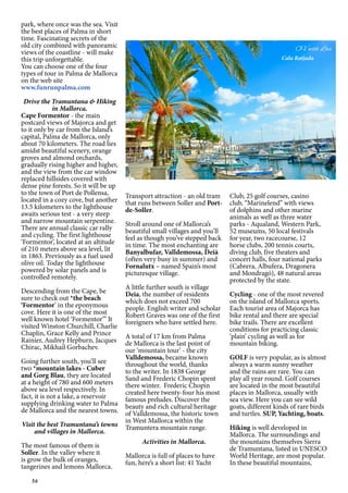 56
park, where once was the sea. Visit
the best places of Palma in short
time. Fascinating secrets of the
old city combined with panoramic
views of the coastline - will make
this trip unforgettable.
You can choose one of the four
types of tour in Palma de Mallorca
on the web site
www.funrunpalma.com
Drive the Tramuntana & Hiking
in Mallorca.
Cape Formentor - the main
postcard views of Majorca and get
to it only by car from the Island’s
capital, Palma de Mallorca, only
about 70 kilometers. The road lies
amidst beautiful scenery, orange
groves and almond orchards,
gradually rising higher and higher,
and the view from the car window
replaced hillsides covered with
dense pine forests. So it will be up
to the town of Port de Pollensa,
located in a cozy cove, but another
13.5 kilometers to the lighthouse
awaits serious test - a very steep
and narrow mountain serpentine.
There are annual classic car rally
and cycling. The first lighthouse
‘Formentor’, located at an altitude
of 210 meters above sea level, lit
in 1863. Previously as a fuel used
olive oil. Today the lighthouse
powered by solar panels and is
controlled remotely.
Descending from the Cape, be
sure to check out *the beach
‘Formentor’ in the eponymous
cove. Here it is one of the most
well known hotel ‘Formentor”’ It
visited Winston Churchill, Charlie
Chaplin, Grace Kelly and Prince
Rainier, Audrey Hepburn, Jacques
Chirac, Mikhail Gorbachev.
Going further south, you’ll see
two *mountain lakes - Cuber
and Gorg Blau, they are located
at a height of 780 and 600 meters
above sea level respectively. In
fact, it is not a lake, a reservoir
supplying drinking water to Palma
de Mallorca and the nearest towns.
Visit the best Tramuntana’s towns
and villages in Mallorca.
The most famous of them is
Soller. In the valley where it
is grow the bulk of oranges,
tangerines and lemons Mallorca.
Transport attraction - an old tram
that runs between Soller and Port-
de-Soller.
Stroll around one of Mallorca’s
beautiful small villages and you’ll
feel as though you’ve stepped back
in time. The most enchanting are
Banyalbufar, Valldemossa, Deià
(often very busy in summer) and
Fornalutx – named Spain’s most
picturesque village.
A little further south is village
Deia, the number of residents
which does not exceed 700
people. English writer and scholar
Robert Graves was one of the first
foreigners who have settled here.
A total of 17 km from Palma
de Mallorca is the last point of
our ‘mountain tour’ - the city
Valldemossa, became known
throughout the world, thanks
to the writer. In 1838 George
Sand and Frederic Chopin spent
there winter. Frederic Chopin
created here twenty-four his most
famous preludes. Discover the
beauty and rich cultural heritage
of Valldemossa, the historic town
in West Mallorca within the
Tramuntera mountain range.
Activities in Mallorca.
Mallorca is full of places to have
fun, here’s a short list: 41 Yacht
Club, 25 golf courses, casino
club, “Marinelend” with views
of dolphins and other marine
animals as well as three water
parks - Aqualand, Western Park,
52 museums, 50 local festivals
for year, two racecourse, 12
horse clubs, 200 tennis courts,
diving club, five theaters and
concert halls, four national parks
(Cabrera, Albufera, Dragonera
and Mondragó), 48 natural areas
protected by the state.
Cycling - one of the most revered
on the island of Mallorca sports.
Each tourist area of Majorca has
bike rental and there are special
bike trails. There are excellent
conditions for practicing classic
‘plain’ cycling as well as for
mountain biking.
GOLF is very popular, as is almost
always a warm sunny weather
and the rains are rare. You can
play all year round. Golf courses
are located in the most beautiful
places in Mallorca, usually with
sea view. Here you can see wild
goats, different kinds of rare birds
and turtles. SUP, Yachting, boats.
Hiking is well developed in
Mallorca. The surroundings and
the mountains themselves Sierra
de Tramuntana, listed in UNESCO
World Heritage, are most popular.
In these beautiful mountains,
Cala Ratjada
 