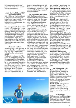 57
there are many old trails and
paths, with most with spectacular
views of the coastline.
Beach Clubs in Mallorca/Chill-
out at a Beach Club.
Enjoy Mallorca! Mallorca’s Beach
Clubs take a day of sunbathing
and relaxing to a new level. Expect
stylish surroundings, comfy
loungers, cool restaurant and bar,
and other facilities.
The cosmopolitan Mallorca offers
some of the exclusive beach clubs
in the world that have become the
centres of Mediterranean nightlife.
Most offer more than just beach
atmosphere with exclusive bars,
restaurants, pools and exciting
parties with live music and
interesting guests. The best beach
clubs on Mallorca is Nassau Beach
Club, Nikki Beach, Gran Folies,
PuroBeach
Beaches in Mallorca.
Mallorca boasts a huge selection of
gorgeous beaches from the quaint
bays with only a few travelers
to large beaches in the popular
resorts.
The beaches in the north of the
island are mainly long sandy, but
there are small coves, which are
perfect for scuba diving. Beaches
on the east coast are very different
among themselves; they can be a
long, sandy and small, cozy, where
you can avoid a large number
of tourists. Western coastline
of the island is a mountainous
area with tiny hidden coves in
beaches, some of which can only
be accessed by boat. The beaches
in the south of Mallorca are more
commercial, offering a range of
different activities.
The best beaches of Mallorca.
Calo des Moro is a fantastic,
natural landscape surrounded by
pine trees and crystal clear water
with a sandy bottom. Near the
town of Santanyí is a fabulous
secluded cove, where they
filmed many commercials about
the nature of Mallorca and the
Mediterranean.
Cala Mesquida is located in the
northeast of Mallorca and is a
rather remote beach with fine
white sand and clear, calm waters.
Beach protected by the state in
order to protect the flora, fauna
and bird habitat protection, as the
territory is the habitat area for one
of the largest colonies of gulls and
cormorants in the Balearic Islands.
Formentor beach is undoubtedly
one of the most idyllic places on
the island of Mallorca. Pine forest,
mountains, turquoise sea with
clean, clear water and fine white
sand; is this not an ideal place to
spend a relaxing holiday?
Es Trenc is one of the last big
sandy areas of Mallorca, which
is characterized by lack of
infrastructure. The beach is 3.5
km long, with fine white sand and
clear water is often referred to as
the European variant Caribbean.
Cala Fornells has clear blue water
of the sea, with a typical Mallorcan
picturesque landscape - sand,
rocks and pine trees. Enjoy the
sea, as well as a relaxing stay in a
boutique hotel Cala Fornells
Cala Mondrago, S‘Amarador is
one of the most beautiful beaches
of the nature reserve Mondrago. A
delightful beach of fine white sand
surrounded by pine forest. Sea
color - intense turquoise, really
exciting.
Playa de Muro is a beautiful
six-kilometer sandy beach with
pine trees near the shore, the
Blue Flag for cleanliness. This
beach is quieter than the nearby
beach Alcudia due to its suburban
location. The beach with a gentle
entry into the sea is ideal for
families with children.
Torrent de Pareis, Sa Calobra has
unusual sandy beach with pebbles
is located at the end of the stream
gorge Torrent de Pareis. This is
one of the most famous places in
Mallorca, which is the source of
inspiration for artists.
Cala Varques is a wild beach on
the eastern Riviera, Mallorca. This
is one of the most tranquil beaches
on the east coast, thanks to its
secluded location.
Beach Port Portals on the
southwestern part of the island is
more developed, and hotels and
residential complexes surround
the bay. Portals Beach consists
of fine sand with a clean sandy
bottom. Opposite the beach is
seen a small island Illa d’en Sales,
to which you can swim on their
own.
Luxury Mallorca’s Ports.
Port Adriano - discover the
exclusive marina designed by
Philippe Starck. One of the
most modern marinas in the
Mediterranean, and an exceptional
base for ‘superyachts’. Great
design with an array of premium
services in a highly functional
environment.
Puerto Portals is the glamour
hotspot of Mallorca with
numerous luxury yachts, top
class restaurants and the best
international designer brands on
offer.
Wine Bodegas.
Mallorca has around 70 bodegas.
For wine lovers you can explore
Mallorca’s best vineyards around
the area of Binissalem DO region
encompassing the island’s central
Cape Formentor
1stC
lass Mag
azine
www.cvh1stclass.com
cvh
 