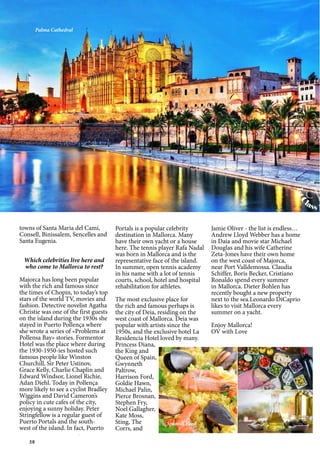 58
towns of Santa Maria del Camí,
Consell, Binissalem, Sencelles and
Santa Eugenia.
Which celebrities live here and
who come to Mallorca to rest?
Majorca has long been popular
with the rich and famous since
the times of Chopin, to today’s top
stars of the world TV, movies and
fashion. Detective novelist Agatha
Christie was one of the first guests
on the island during the 1930s she
stayed in Puerto Pollença where
she wrote a series of «Problems at
Pollensa Bay» stories. Formentor
Hotel was the place where during
the 1930-1950-ies hosted such
famous people like Winston
Churchill, Sir Peter Ustinov,
Grace Kelly, Charlie Chaplin and
Edward Windsor, Lionel Richie,
Adan Diehl. Today in Pollença
more likely to see a cyclist Bradley
Wiggins and David Cameron’s
policy in cute cafes of the city,
enjoying a sunny holiday. Peter
Stringfellow is a regular guest of
Puerto Portals and the south-
west of the island. In fact, Puerto
Portals is a popular celebrity
destination in Mallorca. Many
have their own yacht or a house
here. The tennis player Rafa Nadal
was born in Mallorca and is the
representative face of the island.
In summer, open tennis academy
in his name with a lot of tennis
courts, school, hotel and hospital
rehabilitation for athletes.
The most exclusive place for
the rich and famous perhaps is
the city of Deia, residing on the
west coast of Mallorca. Deia was
popular with artists since the
1950s, and the exclusive hotel La
Residencia Hotel loved by many.
Princess Diana,
the King and
Queen of Spain,
Gwynneth
Paltrow,
Harrison Ford,
Goldie Hawn,
Michael Palin,
Pierce Brosnan,
Stephen Fry,
Noel Gallagher,
Kate Moss,
Sting, The
Corrs, and
Jamie Oliver - the list is endless…
Andrew Lloyd Webber has a home
in Daia and movie star Michael
Douglas and his wife Catherine
Zeta-Jones have their own home
on the west coast of Majorca,
near Port Valldemossa. Claudia
Schiffer, Boris Becker, Cristiano
Ronaldo spend every summer
in Mallorca. Dieter Bohlen has
recently bought a new property
next to the sea.Leonardo DiCaprio
likes to visit Mallorca every
summer on a yacht.
Enjoy Mallorca!
OV with Love
Palma Cathedral
Spanish Food
1stC
lass M
www.cvh1s
cv
 