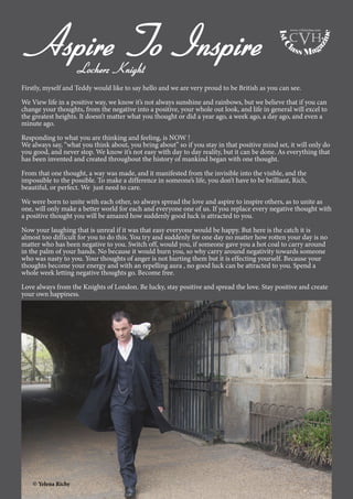 6
Aspire To InspireLocherz Knight
Firstly, myself and Teddy would like to say hello and we are very proud to be British as you can see.
We View life in a positive way, we know it’s not always sunshine and rainbows, but we believe that if you can
change your thoughts, from the negative into a positive, your whole out look, and life in general will excel to
the greatest heights. It doesn’t matter what you thought or did a year ago, a week ago, a day ago, and even a
minute ago.
Responding to what you are thinking and feeling, is NOW !
We always say, “what you think about, you bring about” so if you stay in that positive mind set, it will only do
you good, and never stop. We know it’s not easy with day to day reality, but it can be done. As everything that
has been invented and created throughout the history of mankind began with one thought.
From that one thought, a way was made, and it manifested from the invisible into the visible, and the
impossible to the possible. To make a difference in someone’s life, you don’t have to be brilliant, Rich,
beautiful, or perfect. We just need to care.
We were born to unite with each other, so always spread the love and aspire to inspire others, as to unite as
one, will only make a better world for each and everyone one of us. If you replace every negative thought with
a positive thought you will be amazed how suddenly good luck is attracted to you.
Now your laughing that is unreal if it was that easy everyone would be happy. But here is the catch it is
almost too difficult for you to do this. You try and suddenly for one day no matter how rotten your day is no
matter who has been negative to you. Switch off, would you, if someone gave you a hot coal to carry around
in the palm of your hands. No because it would burn you, so why carry around negativity towards someone
who was nasty to you. Your thoughts of anger is not hurting them but it is effecting yourself. Because your
thoughts become your energy and with an repelling aura , no good luck can be attracted to you. Spend a
whole week letting negative thoughts go. Become free.
Love always from the Knights of London. Be lucky, stay positive and spread the love. Stay positive and create
your own happiness.
© Yelena Richy
1stC
lass Mag
azine
www.cvh1stclass.com
cvh
 