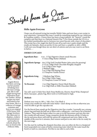 60
Straight from the Oven
with Angela Brown
Angela Brown
has been carrying
out her passion
of baking since
she was a young
girl. She is self-
taught having had
impiration from
her mother. All her
recipes are tried
and tested in her
own home. She is a
collector of vintage
costumes and
lives in an original
1930s house with
vintage furniture.
She takes part in
displays, cookery
demonstrations
and teaches in
schools about the
way we lived in the
1930s & 1940s.
Hello Again Everyone
I hope you all enjoyed trying last months Welsh Cakes and now have a new recipe in
your repertoire. I promised this issue I would do something inspired by our American
& Canadian readers—I know there has been a long tradition for “Smore’s” round the
campfire and that there is a National Smore’s Day !! (For those outside the US it is a
fire melted marshmallow put in-between two sweet biscuits with a layer of chocolate).
This recipe has a few stages but don’t be put off as each one is quite simple and the
results are fantastic, these are perfect if you can’t have a campfire or after a BBQ.
I will warn you though these are not short of calories and you may want to eat them
in halves….
SMORES CUPCAKES
Ingredients Base - 6 oz (175g) Digestive (Sweet-meal) Biscuits
3 1/2oz (100g) Butter (Melted)
Ingredients Sponge - 4oz (125g) Soft Unsalted Butter (plus extra for greasing)
3 1/2 oz (100g) Dark Chocolate Roughly chopped
5 oz (150g) Caster Sugar
2 Medium Eggs
5 oz (150g) Self Raising Flour
1/2 Teaspoon Vanilla Extract
Ingredients Icing - 3 Medium Egg Whites
5oz (150g) Caster Sugar
1/2 Teaspoon Cream Of Tartar
To Decorate - 2 oz (50g) Digestive (Sweet Meal) Biscuits
2 oz (50g) Dark or Milk Chocolate (Melted)
You will need 12 Hole Non-Stick Deep Muffin tin, Electric Hand Wisk, Heatproof
Bowl, Saucepan , plastic bag, Blow torch or Grill heated to high.
Method:-
Preheat your oven to 180 c / 160 c Fan / Gas Mark 4.
Grease your muffin tin well with some butter—don’t skimp on this as otherwise you
won’t be able to get the cupcakes out.
For the biscuit base smash up the Digestives into fine crumbs, I normally use a strong
plastic bag and bash the hell out of them with a rolling pin—can’t beat a bit of kitchen
violence. Then melt the butter either in a pan or in the microwave and mix this into
the crumbs till well mixed. Using a teaspoon divide this between all the 12 holes in
the tin and press down well with the spoon till compressed and even. Bake in the
middle of the oven for 6 minutes, then remove and put to one side in the tin ready for
the next stage.
For this start by melting the chopped chocolate, you can either do this in a heatproof
bowl suspended over a pan of barley simmering water (don’t let the water touch the
bowl) or melt in a microwave. Put this to one side to cool a little.
 