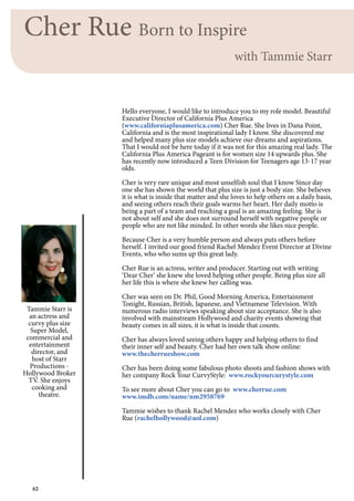 62
Cher Rue Born to Inspire
with Tammie Starr
Tammie Starr is
an actress and
curvy plus size
Super Model,
commercial and
entertainment
director, and
host of Starr
Productions -
Hollywood Broker
TV. She enjoys
cooking and
theatre.
Hello everyone, I would like to introduce you to my role model. Beautiful
Executive Director of California Plus America
(www.californiaplusamerica.com) Cher Rue. She lives in Dana Point,
California and is the most inspirational lady I know. She discovered me
and helped many plus size models achieve our dreams and aspirations.
That I would not be here today if it was not for this amazing real lady. The
California Plus America Pageant is for women size 14 upwards plus. She
has recently now introduced a Teen Division for Teenagers age 13-17 year
olds.
Cher is very rare unique and most unselfish soul that I know Since day
one she has shown the world that plus size is just a body size. She believes
it is what is inside that matter and she loves to help others on a daily basis,
and seeing others reach their goals warms her heart. Her daily motto is
being a part of a team and reaching a goal is an amazing feeling. She is
not about self and she does not surround herself with negative people or
people who are not like minded. In other words she likes nice people.
Because Cher is a very humble person and always puts others before
herself. I invited our good friend Rachel Mendez Event Director at Divine
Events, who who sums up this great lady.
Cher Rue is an actress, writer and producer. Starting out with writing
‘Dear Cher’ she knew she loved helping other people. Being plus size all
her life this is where she knew her calling was.
Cher was seen on Dr. Phil, Good Morning America, Entertainment
Tonight, Russian, British, Japanese, and Vietnamese Television. With
numerous radio interviews speaking about size acceptance. She is also
involved with mainstream Hollywood and charity events showing that
beauty comes in all sizes, it is what is inside that counts.
Cher has always loved seeing others happy and helping others to find
their inner self and beauty. Cher had her own talk show online:
www.thecherrueshow.com
Cher has been doing some fabulous photo shoots and fashion shows with
her company Rock Your CurvyStyle: www.rockyourcurystyle.com
To see more about Cher you can go to www.cherrue.com
www.imdb.com/name/nm2958769
Tammie wishes to thank Rachel Mendez who works closely with Cher
Rue (rachelhollywood@aol.com)
 