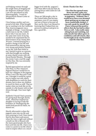 65
and helping women through
the rough times of imaging and
the diagnosis of Breast Cancer.
I am now specialized in only
Mammography. I work for
Memorialcare Breast Center at
Saddleback.
I love being a mother and very
proud of my kids. What brought
me to wanting to do the California
Plus America pageants was a
multiple of things. I went through
a dark time in my life, I didn’t
know who I was any more. At
the same time more of my leg
needed to be amputated due to
deterioration of my stump after
30 years. I started praying for a
positive change in my life and
God answered by placing some
very strong and positive friends
in my life, with their belief in
me I started to grow as a person,
with that brought me working
at some charity events with my
friend Rachel Mendez. Through
the events I met a real life angel
in Cher Rue. She was extremely
inspired by me
.
Rachel approached me and said
Cher Rue, Ca Plus America’s
Pageant Director would love to
have me a delegate in the pageant.
When I saw Cher Rue next I said
yes. I thought it would be a great
way to inspire not only others
with disabilities to reach for their
dreams, but to show my children
to reach for theirs as well. That no
matter what you look like on the
outside it is the beauty with in that
shines through. Your inner light
soul.
Suddenly I found I had a passion
for giving back through charity
work , which has inspired my
daughter to loving to help the
homeless.At Thanksgiving she
made food parcels for them, we
shared out..
Shortly afterwards is when the
pageant came into my life and
since praying to God, I have learnt
that he does listen and answer
when the time is right and without
a doubt my life is blessed with
the many good people who have
been sent into my life. I have now
come to a point in my life where I
want to inspire others on a much
bigger level with the pageant I
have been able to do just that, by
joining forces with Limbs for Life
Foundation!
There are 500 people a day in
the United States that become
amputees, even if I can inspire
just one of them to become all
they can be, then I am blessed in
knowing that I helped that one
person to embrace and grow to
live a good life .
Kirstie Thanks Cher Rue
Cher Rue has opened many
doors not only a plus size
woman, but one with a disability
in pageantry . Without Cher I
would never have even dreamed
about getting up on stage and
been comfortable doing it. I
can only speak for myself, but
I have witnessed the positive
effects that she has had in other
lives as well . I also really enjoy
sitting back and watching, not
only myself, but others grow in
confidence and self esteem, that
was brought on by one beautiful
soul Ms Cher Rue.
© Steve Drury
1stC
lass Mag
azine
www.cvh1stclass.com
cvh
 