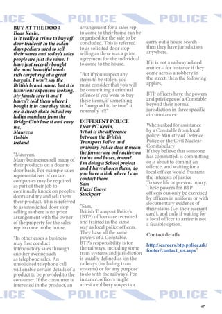 67
BUY AT THE DOOR
Dear Kevin,
Is it really a crime to buy off
door traders? In the olden
days pedlars used to sell
their wares and today’s sales
people are just the same. I
have just recently bought
the most beautiful wool-
rich carpet rug at a great
bargain. I won’t say the
British brand name, but it is
luxurious expensive looking.
My family love it and I
haven’t told them where I
bought it in case they think
me a cheap skate but all my
ladies members from the
Bridge Club love it and envy
me.
Maureen
Dublin
Ireland
“Maureen,
Many businesses sell many of
their products on a door to
door basis. For example sales
representatives of certain
companies may be required
as part of their job to
continually knock on peoples
doors and try and sell them
their product. This is referred
to as unsolicited door stop
selling as there is no prior
arrangement with the owner
of the property for the sales
rep to come to the house.
“In other cases a business
may first conduct
introductory sales through
another avenue such
as telephone sales. An
unsolicited telephone call
will enable certain details of a
product to be provided to the
consumer. If the consumer is
interested in the product, an
arrangement for a sales rep
to come to their home can be
organised for the sale to be
concluded. This is referred
to as solicited door stop
selling as there was a prior
agreement for the individual
to come to the house.
“But if you suspect any
items to be stolen, you
must consider that you will
be committing a criminal
offence if you were to buy
these items, if something
is “too good to be true” it
normally is!!”
DIFFERENT POLICE
Dear PC Kevin,
What is the difference
between the British
Transport Police and
ordinary Police does it mean
the former are only active on
trains and buses, trams?
I’m doing a School project
and I have chosen them, do
you have a link where I can
contact them.
Sam
Hazel Grove
Stockport
“Sam,
British Transport Police’s
(BTP) officers are recruited
and trained in the same
way as local police officers.
They have all the same
powers of a Constable.
BTP’s responsibility is for
the railways, including some
tram systems and jurisdiction
is usually defined as ‘on the
railways (including tram
systems) or for any purpose
to do with the railways’. For
instance, officers might
arrest a robbery suspect or
carry out a house search -
then they have jurisdiction
anywhere.
If it is not a railway related
matter – for instance if they
come across a robbery in
the street, then the following
applies,
BTP officers have the powers
and privileges of a Constable
beyond their normal
jurisdiction in three specific
circumstances:
When asked for assistance
by a Constable from local
police, Ministry of Defence
Police or the Civil Nuclear
Constabulary
If they believe that someone
has committed, is committing
or is about to commit an
offence, and waiting for a
local officer would frustrate
the interests of justice
To save life or prevent injury.
These powers for BTP
officers can only be exercised
by officers in uniform or with
documentary evidence of
their status (i.e. their warrant
card), and only if waiting for
a local officer to arrive is not
a feasible option.
Contact details
http://careers.btp.police.uk/
footer/contact_us.aspx”
 