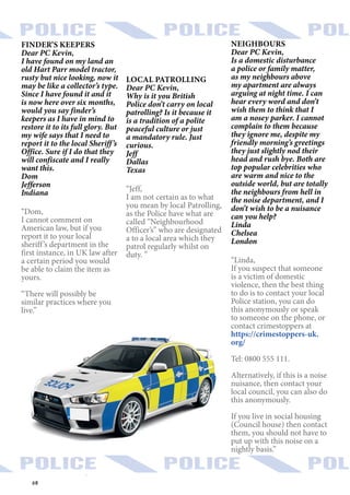 68
FINDER’S KEEPERS
Dear PC Kevin,
I have found on my land an
old Hart Parr model tractor,
rusty but nice looking, now it
may be like a collector’s type.
Since I have found it and it
is now here over six months,
would you say finder’s
keepers as I have in mind to
restore it to its full glory. But
my wife says that I need to
report it to the local Sheriff’s
Office. Sure if I do that they
will confiscate and I really
want this.
Dom
Jefferson
Indiana
“Dom,
I cannot comment on
American law, but if you
report it to your local
sheriff’s department in the
first instance, in UK law after
a certain period you would
be able to claim the item as
yours.
“There will possibly be
similar practices where you
live.”
NEIGHBOURS
Dear PC Kevin,
Is a domestic disturbance
a police or family matter,
as my neighbours above
my apartment are always
arguing at night time. I can
hear every word and don’t
wish them to think that I
am a nosey parker. I cannot
complain to them because
they ignore me, despite my
friendly morning’s greetings
they just slightly nod their
head and rush bye. Both are
top popular celebrities who
are warm and nice to the
outside world, but are totally
the neighbours from hell in
the noise department, and I
don’t wish to be a nuisance
can you help?
Linda
Chelsea
London
“Linda,
If you suspect that someone
is a victim of domestic
violence, then the best thing
to do is to contact your local
Police station, you can do
this anonymously or speak
to someone on the phone, or
contact crimestoppers at
https://crimestoppers-uk.
org/
Tel: 0800 555 111.
Alternatively, if this is a noise
nuisance, then contact your
local council, you can also do
this anonymously.
If you live in social housing
(Council house) then contact
them, you should not have to
put up with this noise on a
nightly basis.”
LOCAL PATROLLING
Dear PC Kevin,
Why is it you British
Police don’t carry on local
patrolling? Is it because it
is a tradition of a polite
peaceful culture or just
a mandatory rule. Just
curious.
Jeff
Dallas
Texas
“Jeff,
I am not certain as to what
you mean by local Patrolling,
as the Police have what are
called “Neighbourhood
Officer’s” who are designated
a to a local area which they
patrol regularly whilst on
duty. ”
 