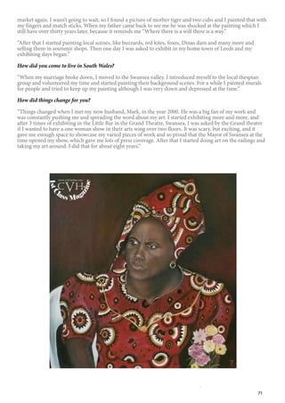 71
market again. I wasn’t going to wait, so I found a picture of mother tiger and two cubs and I painted that with
my fingers and match sticks. When my father came back to see me he was shocked at the painting which I
still have over thirty years later, because it reminds me “Where there is a will there is a way.”
“After that I started painting local scenes, like buzzards, red kites, foxes, Dinas dam and many more and
selling them in souvenir shops. Then one day I was asked to exhibit in my home town of Leeds and my
exhibiting days began.”
How did you come to live in South Wales?
“When my marriage broke down, I moved to the Swansea valley. I introduced myself to the local thespian
group and volunteered my time and started painting their background scenes. For a while I painted murals
for people and tried to keep up my painting although I was very down and depressed at the time.”
How did things change for you?
“Things changed when I met my now husband, Mark, in the year 2000. He was a big fan of my work and
was constantly pushing me and spreading the word about my art. I started exhibiting more and more, and
after 3 times of exhibiting in the Little Bar in the Grand Theatre, Swansea, I was asked by the Grand theatre
if I wanted to have a one woman show in their arts wing over two floors. It was scary, but exciting, and it
gave me enough space to showcase my varied pieces of work and so proud that the Mayor of Swansea at the
time opened my show, which gave me lots of press coverage. After that I started doing art on the railings and
taking my art around. I did that for about eight years.”
1stC
lass Mag
azine
www.cvh1stclass.com
cvh
 