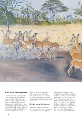 72
Where do you gather inspiration?
“My love of life is my inspiration.
I love people and animals and
nature and I live, breathe and
dream art. I watch people all the
time, seeing how light reacts to
the contours of their faces. I see
everything in lights and darks and
I approach all my subject matters
the same way. My husband Mark
inspires me; he works in the
opencast mine in Tairgwaith a
mile from where we live. I’ve
fallen in love with seascapes in
all, nature inspires me and I am
so lucky that that inspiration is all
around me.”
How did you get into teaching?
“I love the work I do but it is a
very lonely profession. I can spend
10 to 15 hours alone and I have
found that through the years, I
suffer from agoraphobia and tend
to make so many excuses why I
should not mix and stay in. Art
is very therapeutic and it has
helped me through many a crisis,
but it can cause its own phobias.
So I knew that the work I do is
very detailed and not something
a novice would have patience
for. I have loved watching over
the years, Bob Ross and how he
 