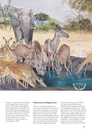 73
brings art into the lives of people
who thought they could never
paint, and I admired his gentle
way he showed it is possible. So I
took a Bob Ross teaching course
and it also helps me with having
to socialise and interact, and it
has given me another dimension
to my world of art. Seeing
the pleasure it gives others, is
rewarding in itself.”
What are you working on now?
This is a very busy time for me
just now, as I have, for the past two
years, been working on a mining
project, inspired by my husband
Mark. Two years ago they didn’t
know if they would still have their,
jobs and it went to a skeleton crew.
As it was, it was their sister mine
that closed, Our small village like
lots of small villages has a long
history of mining, and without
it, communities break down.
Watching this happen in front of
me inspired me to paint it - paint
the real faces of the miners not just
blacked out - by giving them faces
and names people could relate to
these people and their families in
the village. Then because I have a
publisher I also thought it would
be good to also document the
men’s stories in a book with their
1stC
lass Mag
azine
www.cvh1stclass.com
cvh
 