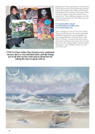 74
paintings for future generations. In June this
will be previewed at the Glynneath training
centre Glynneath, Port Talbot, which has a
long history with mining. This is part of the
arts in the Tawe event week which I am a
member of. This exhibition happen s on the
week commencing 11th-19th June and you
can find more on
www.glynneathtc.org.uk
www.artsinthetawevalley.com
www.tcpaintings.com
“I’m a member of Arts In The Tawe Valley.
This year will also see the miners paintings
exhibited along with a joint exhibition in
the mining Museum in South Wales with
Elwyn Thomas - he paints the deep mines
and I paint mining as it is now. You can also
find me in the “Sachet Mixte” themes books
“Seascapes” and”Wildlife” books so in all
very busy year!”
CVH 1st Class wishes Tina Francis every continued
success, she is a very talented artist, and she brings
joy to all who see her work and we thank her for
taking the time to speak with us.
1stC
lass Mag
azine
www.cvh1stclass.com
cvh
 