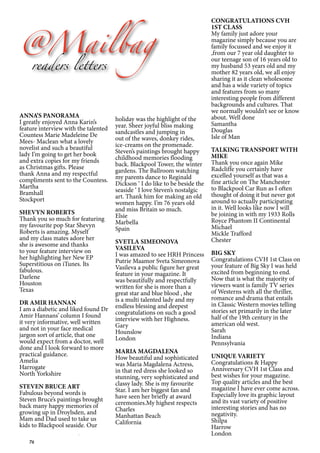 76
@Mailbag
readers letters
ANNA’S PANORAMA
I greatly enjoyed Anna Karin’s
feature interview with the talented
Countess Marie Madeleine De
Mees- Maclean what a lovely
novelist and such a beautiful
lady I’m going to get her book
and extra copies for my friends
as Christmas gifts. Please
thank Anna and my respectful
compliments sent to the Countess.
Martha
Bramhall
Stockport
SHEVYN ROBERTS
Thank you so much for featuring
my favourite pop Star Shevyn
Roberts is amazing. Myself
and my class mates adore her
she is awesome and thanks
to your feature interview on
her highlighting her New EP
Superstitious on iTunes. Its
fabulous.
Darlene
Houston
Texas
DR AMIR HANNAN
I am a diabetic and liked found Dr
Amir Hannans’ column I found
it very informative, well written
and not in your face medical
jargon sort of article, that one
would expect from a doctor, well
done and I look forward to more
practical guidance.
Amelia
Harrogate
North Yorkshire
STEVEN BRUCE ART
Fabulous beyond words is
Steven Bruce’s paintings brought
back many happy memories of
growing up in Droylsden, and
Mam and Dad used to take us
kids to Blackpool seaside. Our
holiday was the highlight of the
year. Sheer joyful bliss making
sandcastles and jumping in
out of the waves, donkey rides,
ice-creams on the promenade.
Steven’s paintings brought happy
childhood memories flooding
back. Blackpool Tower, the winter
gardens. The Ballroom watching
my parents dance to Reginald
Dickson ‘ I do like to be beside the
seaside ‘ I love Steven’s nostalgic
art. Thank him for making an old
women happy. I’m 76 years old
and miss Britain so much.
Elsie
Marbella
Spain
SVETLA SIMEONOVA
VASILEVA
I was amazed to see HRH Princess
Putrie Maamor Sveta Simeonova
Vasileva a public figure her great
feature in your magazine. It
was beautifully and respectfully
written for she is more than a
great star and blue blood , she
is a multi talented lady and my
endless blessing and deepest
congratulations on such a good
interview with her Highness.
Gary
Hounslow
London
MARIA MAGDALENA
How beautiful and sophisticated
was Maria Magdalena Actress,
in that red dress she looked so
stunning, very sophisticated and
classy lady. She is my favourite
Star. I am her biggest fan and
have seen her briefly at award
ceremonies.My highest respects
Charles
Manhattan Beach
California
CONGRATULATIONS CVH
1ST CLASS
My family just adore your
magazine simply because you are
family focussed and we enjoy it
,from our 7 year old daughter to
our teenage son of 16 years old to
my husband 53 years old and my
mother 82 years old, we all enjoy
sharing it as it clean wholesome
and has a wide variety of topics
and features from so many
interesting people from different
backgrounds and cultures. That
we normally wouldn’t see or know
about. Well done
Samantha
Douglas
Isle of Man
TALKING TRANSPORT WITH
MIKE
Thank you once again Mike
Radcliffe you certainly have
excelled yourself as that was a
fine article on The Manchester
to Blackpool Car Run as I often
thought of doing it but never got
around to actually participating
in it. Well looks like now I will
be joining in with my 1933 Rolls
Royce Phantom II Continental
Michael
Mickle Trafford
Chester
BIG SKY
Congratulations CVH 1st Class on
your feature of Big Sky I was held
excited from beginning to end.
Now that is what the majority of
viewers want is family TV series
of Westerns with all the thriller,
romance and drama that entails
in Classic Western movies telling
stories set primarily in the later
half of the 19th century in the
american old west.
Sarah
Indiana
Pennsylvania
UNIQUE VARIETY
Congratulations & Happy
Anniversary CVH 1st Class and
best wishes for your magazine.
Top quality articles and the best
magazine I have ever come across.
Especially love its graphic layout
and its vast variety of positive
interesting stories and has no
negativity.
Shilpa
Harrow
London
 