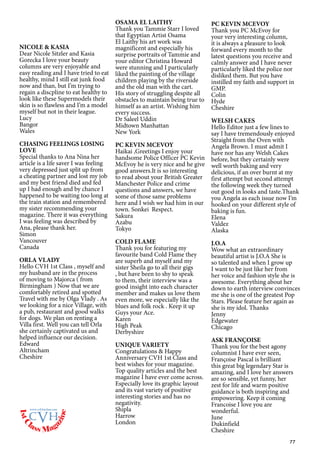 77
NICOLE & KASIA
Dear Nicole Sitzler and Kasia
Gorecka I love your beauty
columns are very enjoyable and
easy reading and I have tried to eat
healthy, mind I still eat junk food
now and than, but I’m trying to
regain a discpline to eat healthy to
look like these Supermodels their
skin is so flawless and I’m a model
myself but not in their league.
Lucy
Bangor
Wales
CHASING FEELINGS LOSING
LOVE
Special thanks to Ana Nina her
article is a life saver I was feeling
very depressed just split up from
a cheating partner and lost my job
and my best friend died and fed
up I had enough and by chance I
happened to be waiting too long at
the train station and remembered
my sister recommending your
magazine. There it was everything
I was feeling was described by
Ana, please thank her.
Simon
Vancouver
Canada
ORLA VLADY
Hello CVH 1st Class , myself and
my husband are in the process
of moving to Majorca ( from
Birmingham ) Now that we are
comfortably retired and spotted
Travel with me by Olga Vlady . As
we looking for a nice Village, with
a pub, restaurant and good walks
for dogs. We plan on renting a
Villa first. Well you can tell Orla
she certainly captivated us and
helped influence our decision.
Edward
Altrincham
Cheshire
OSAMA EL LAITHY
Thank you Tammie Starr I loved
that Egyptian Artist Osama
El Laithy his art work was
magnificent and especially his
surprise portraits of Tammie and
your editor Christina Howard
were stunning and I particularly
liked the painting of the village
children playing by the riverside
and the old man with the cart.
His story of struggling despite all
obstacles to maintain being true to
himself as an artist. Wishing him
every success.
Dr Saleel Uddin
Midtown Manhattan
New York
PC KEVIN MCEVOY
Haikai ,Greetings I enjoy your
handsome Police Officer PC Kevin
McEvoy he is very nice and he give
good answers.It is so interesting
to read about your British Greater
Manchester Police and crime
questions and answers, we have
some of those same problems
here and I wish we had him in our
town. Sonkei Respect.
Sakura
Azabu
Tokyo
COLD FLAME
Thank you for featuring my
favourite band Cold Flame they
are superb and myself and my
sister Sheila go to all their gigs
, but have been to shy to speak
to them, their interview was a
good insight into each character
member and makes us love them
even more, we especially like the
blues and folk rock . Keep it up
Guys your Ace.
Karen
High Peak
Derbyshire
UNIQUE VARIETY
Congratulations & Happy
Anniversary CVH 1st Class and
best wishes for your magazine.
Top quality articles and the best
magazine I have ever come across.
Especially love its graphic layout
and its vast variety of positive
interesting stories and has no
negativity.
Shipla
Harrow
London
PC KEVIN MCEVOY
Thank you PC McEvoy for
your very interesting column,
it is always a pleasure to look
forward every month to the
latest questions you receive and
calmly answer and I have never
particularly liked the police nor
disliked them. But you have
instilled my faith and support in
GMP.
Colin
Hyde
Cheshire
WELSH CAKES
Hello Editor just a few lines to
say I have tremendously enjoyed
Straight from the Oven with
Angela Brown. I must admit I
have nor has any Welsh Cakes
before, but they certainly were
well worth baking and very
delicious, if an over burnt at my
first attempt but second attempt
the following week they turned
out good in looks and taste.Thank
you Angela as each issue now I’m
hooked on your different style of
baking is fun.
Elena
Valdez
Alaska
J.O.A
Wow what an extraordinary
beautiful artist is J.O.A She is
so talented and when I grow up
I want to be just like her from
her voice and fashion style she is
awesome. Everything about her
down to earth interview convinces
me she is one of the greatest Pop
Stars. Please feature her again as
she is my idol. Thanks
Jenny
Edgewater
Chicago
ASK FRANÇOISE
Thank you for the best agony
columnist I have ever seen,
Françoise Pascal is brilliant
this great big legendary Star is
amazing, and I love her answers
are so sensible, yet funny, her
zest for life and warm positive
guidance is both inspiring and
empowering. Keep it coming
Francoise I love you are
wonderful.
June
Dukinfield
Cheshire
1stC
lass Mag
azine
www.cvh1stclass.com
cvh
 