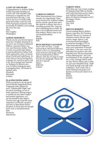 78
A GIFT OF THE HEART
Congratulations to Andrew Heller
writer/ Executive Producer of
A GIFT OF THE HEART Film
featured it is magnificent and
powerful heart moving. I cant
wait to see it as it sounds really
good and strikes a special cord
of the heartache of parents with
terminally ill children, just reading
the story line sets.
John
Port Angeles
Washington
SABINE EMMERICH
Thank you for your lovely feature
interview of Sabine Emmerich as
we never saw German traditional
folklore costumes before, nor
ever seen Bavarian clothes. What
a lovely very pretty lady Sabine
is and myself and my ladies Golf
Club enjoyed her story, we learnt
about Dirndl and Lederhosen. So
much that we fancy buying those
costumes for ourselves and to top
it all. We are going next Summer
on Holidays to Munich next
year 23 ladies looking forward
to shopping there. All thanks to
Sabine’s story.
Elizabeth
Bayswater
London
PLACIDO PAPPALARDO
What a surprise to see my good
friend Placido Pappalardo from
Viagrande, Italy, feature his
story ‘Unbelievable Flight’ and
his astral travelling, or out of
body experience during surgery.
I wonder has any other readers
had similar experience, as I
am fascinated by this subject.
Twenty years ago I had the same
experience as Placido, except it
was here at Manchester Royal
Hospital. In those days few people
knew such a real phenomena.
John
Prestwich
Manchester.
CAROLE & CERDAN
Their International Arts Culture
sounds very interesting, I have
never heard of Dr Antonio Gellini
but he sounds a good man and I
like what he is doing. Since he is
travelling around a lot , hope he
does something here in Italy. We
have a lot of talented artists and
film makers. Please come to see
our beautiful talents.
Maria
Rapallo
Italy
RYAN MICHAEL GALLOWAY
Dear CVH 1st Class , I really
enjoyed Ryan Michael Galloway’s
feature as he is an outstanding
great musician and singer, myself
and my husband have all his
albums. One day we hope to meet
him for his autograph. Please tell
him he is special
Maura
Kilkenny
Ireland
VARIETY SPICE
Well what can I say I enjoy reading
Dr Kailash Chad OBE on Health
and Colin Boynton’s poetry makes
easy bedtime reading.with my
glass of Cabernet Sauvignon and I
am happy. Cheers.
Cassandra
New York
USA
SHEVYN ROBERTS
I loved reading Shevyn Robert
feature, interview. By Christina
Howard. Shevyn is a woman of
substance and in all one super
actress, singer, dancer. I am
so honoured and privileged
to meet her through CVH 1st
Class International Magazine
and a true inspiration to herself
and others. I am now a new fan
and adore her positive vibe and
beautiful soul. She has thousands
of fans following her , but I am
overwhelmed as she actually sent
me a voice message which made
my day. Shevyn always put a smile
on, put your shoulders back , hold
your head up high and walk with
confidence. Your a lady who is
multi-talented and go get your
dreams as it has your name on it.
Shilpa
Harrow
London.
cvh1stclassgroup@hotmail.com
 