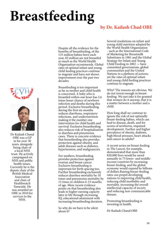 79
Breastfeeding
by Dr. Kailash Chad OBE
Dr Kailash Chand
OBE was a GP
in for over 30
years, alongside
being chair of
a local NHS
trust. He actively
campaigned on
NHS and public
health issues.
Currently he is the
deputy chair of the
British Medical
Association
and chair of
Healthwatch
Tameside. He
was awarded an
OBE in 2010 for
services to the
NHS.
Despite all the evidence for the
benefits of breastfeeding, of the
135 million babies born each
year, 83 million are not breastfed
as much as the World Health
Organisation recommends. Global
rates of optimal infant and young
child feeding practices continue
to stagnate and have not shown
improvement over the past two
decades.
Breastfeeding is too important
as far as mother and child health
is concerned. A baby who is
breastfed within one hour has 2.6
times lesser chance of newborn
infection and deaths during this
period. Exclusive breastfeeding
during the first six months
reduces diarrhoea, respiratory
infections, and undernutrition
making it the number one
intervention for child health and
survival. Exclusive breastfeeding
also reduces risk of hospitalisation
in diarrhea and pneumonia
cases. There is concrete evidence
that breastfeeding also provides
protection against obesity, and
adult diseases such as diabetes,
hypertension, and malignancies.
For mothers, breastfeeding
provides protection against
ovarian and breast cancer.
Exclusive breastfeeding is
important for birth spacing too.
Further breastfeeding exclusively
reduces diarrhea mortality by 10
times and pneumonia mortality by
15 times in children 6-23 months
of age. More recent evidence
points on that breastfeeding also
leads to higher earning capacity
later in life through increasing
IQ, educational attainment with
increasing breastfeeding duration.
So why do we have to be silent
about it?
Several resolutions on infant and
young child nutrition adopted by
the World Health Organization
- such as the International Code
of Marketing for Breastmilk
Substitutes in 1981 and the Global
Strategy for Infant and Young
Child Feeding in 2002 — have
committed governments, global
communities and the United
Nations to a plethora of actions;
yet the rates of optimal infant
and young child feeding practices
continue to stagnate.
Why? The reasons are obvious. We
do not invest enough in breast-
feeding. We just take it for granted
that women do it anyway, that it is
a matter between a mother and a
child.
How long shall we continue to
ignore the risk of not optimally
breast-feeding babies, which can
lead to disease, death, and for
scores of newborns, impaired
development. Further and higher
prevalence of obesity, diabetes,
high blood pressure, heart attacks
and cancer as adults?
A recent series on breast-feeding
in The Lancet, for example,
demonstrated that more than
820,000 lives would be saved
annually in 75 lower- and middle-
income countries by increasing
breast-feeding, and the global
economy would expand by billions
of dollars.Raising breast-feeding
rates can propel developing
nations to improving child health,
reducing child morbidity and
mortality, increasing the overall
intellectual capacity of society
and reducing non-communicable
disease.
Promoting breastfeeding is
investing in health.
Dr Kailash Chand OBE
1stC
lass Mag
azine
www.cvh1stclass.com
cvh
 