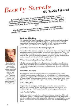 82
Nicole Sitzler is
a CVH 1st Class
supermodel
and a talented
actress, renowned
respected film
director and
songwriter
with a beautiful
voice. She enjoys
theatre, live
concerts, cookery,
swimming and a
healthy lifestyle.
Positive Thinking
Are you aware that beauty comes from within, it is our heart, soul and mind and
a healthy lifestyle and eating healthy food plays a large factor in our outward
appearance.When we think positive thoughts we have that inner glow, added
sparkle in the eyes and warm smile on the lips becomes attractive.
Control Your Emotions is the Best Anti-Ageing Secret
Did you know that stress can add years on to you, every time a person gets stressed
it shows on ones face, be it tired eyes, sudden fine lines under the eyes. When ever
your feeling worked up stresses and nine times out of ten, it is always caused by
someone else. Refuse to destroy your looks by giving into the fear and tension that
another mentally or verbally inflicts, because it isn’t worth it.
A Warm Personality Regardless of Age is Attractive
Who has not warmed to that jolly and nice person who radiates a good positive
‘vibe’. When you start to switch your reign of thoughts from negative to positive
you not only attract people to you, but you radiate an outer glow.Like a light bulb
switched on.
Be Your Own Best Friend
Become patient and more compassionate about yourself, nowadays it is the
common trend to put ourselves down or we may often feel self critical in our own
appearance, Accept ourselves for what we are. Be kind and caring to our own body ,
be respectful and by being loving to ourselves and not to the point of ego or vanity.
But if we become more fun in thoughts we become more radiant in appearance.
Smiles and Laughter
Simple smiles are contagious, Start laughing as much as you can, even if it is
watching your favourite comedy or just remenicing on a funny incident. True
smiles can light up a whole face and adds that certain magic called charisma.
Make Time For Me Time
Quality time is important, few have and many of us strive for, yet the ability and
discipline to achieve it has many rewards in our wellbeing’ Rushing around here
and there is all well and good, because we like it. Learn to be gentle by allowing rest
periods and cherish our relaxation time, in our busy lives make time to put your
feet up.
Beauty Secrets
with Christina V Howard
Ever wondered why those former Hollywood Movie Stars have natural
complexions. Daily, people stop and ask me how do I have flawless skin. As a
former model I know the secrets and here are photos of my two CVH 1st Class
models. Nicole from Germany and Kasia from London. Observe their flawless
skin.
Here I will tell you how you too can have a natural looking flawless
complexion. This may look so easy, but it requires a lot of self-discipline.
 