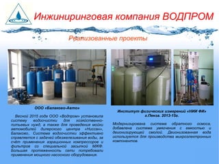 Реализованные проекты
Инжиниринговая компания ВОДПРОМ
ООО «Балаково-Авто»
Весной 2015 года ООО «Водпром» установила
систему водоочистки для хозяйственно-
питьевых нужд, а также для проведения мойки
автомобилей дилерского центра «Ниссан»,
Балаково,. Система водоочистки эффективно
справляется с задачей обезжелезивания воды, за
счёт применения аэрационных компрессоров и
фильтров со специальной засыпкой МЖФ.
Большая протяженность сети потребовали
применения мощного насосного оборудования.
Институт физических измерений «НИИ ФИ»
г.Пенза. 2013-15г.
Модернизирована система обратного осмоса,
добавлена система умягчения с емкостью и
деионизирующей смолой. Деионизованная вода
используется для производства микроэлектронных
компонентов.
 