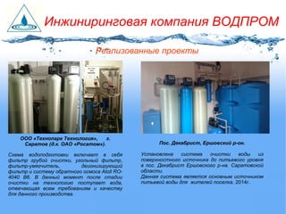 Пос. Декабрист, Ершовский р-он.
Установлена система очистки воды из
поверхностного источника до питьевого уровня
в пос. Декабрист Ершовского р-на. Саратовской
области.
Данная система является основным источником
питьевой воды для жителей поселка. 2014г.
Реализованные проекты
ООО «Технопарк Технология», г.
Саратов (д.к. ОАО «Росатом»).
Схема водоподготовки включает в себя
фильтр грубой очистки, угольный фильтр,
фильтр-умягчитель, деионизирующий
фильтр и систему обратного осмоса Atoll RO-
4040 B6. В данный момент после стадии
очистки на технологию поступает вода,
отвечающая всем требованиям и качеству
для данного производства.
Инжиниринговая компания ВОДПРОМ
 