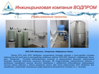 Реализованные проекты
ООО АПК «Камский», Татарстан, Набережные Челны
Летом 2015 года ООО «Водпром» осуществила поставку монтаж и пуско-наладку системы
водоочистки для нужд цеха по производству колбасных изделий ООО АПК «Камский», Набережные Челны,
респ. Татарстан . Система водоподготовки состоит из механического фильтра, сорбционного
фильтра, фильтра умягчения, угольного фильтра, УФ стерилизатора, накопительной емкости и
раздающих трехфазных насосов. Высокие требования к надёжности водоснабжения подразумевали
наличие одного рабочего и одного резервного насоса. Для этого работниками ООО «Водпром» был
разработан и реализован специальный шкаф управления автоматикой системы в т.ч. насосами.
Инжиниринговая компания ВОДПРОМ
 