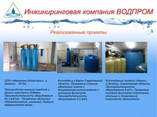 Коттеджный посёлок «Берег»,
г.Энгельс, Саратовская область.
Производительность
оборудования 8 м3/ч. Применена
система фильтров осветления,
угольных и дозирование
коагулянта, флокулянта.
Коттедж в г.Маркс Саратовской
области. Применена станция
обратного осмоса с
дозированием антискалянта и
угольным фильтром.
Производительность
оборудования 0,5 м3/ч.
ООО «Мератекх Индастрис», г.
Энгельс, 2015г.
Производство моющих средств и
других химических добавок.
Производительность оборудования
до 3 м3/час. Применены фильтры
обезжелезивания, угольный, дозация
перманганата калия.
Реализованные проекты
Инжиниринговая компания ВОДПРОМ
 