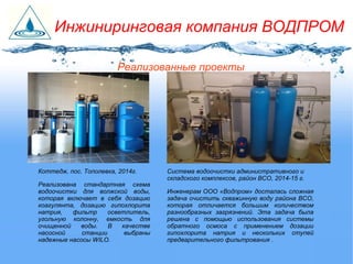 Реализованные проекты
Система водоочистки административного и
складского комплексов, район ВСО, 2014-15 г.
Инженерам ООО «Водпром» досталась сложная
задача очистить скважинную воду района ВСО,
которая отличается большим количеством
разнообразных загрязнений. Эта задача была
решена с помощью использования системы
обратного осмоса с применением дозации
гипохлорита натрия и нескольких ступей
предварительного фильтрования .
Коттедж, пос. Тополевка, 2014г.
Реализована стандартная схема
водоочистки для волжской воды,
которая включает в себя дозацию
коагулянта, дозацию гипохлорита
натрия, фильтр осветлитель,
угольную колонну, емкость для
очищенной воды. В качестве
насосной станции выбраны
надежные насосы WILO.
Инжиниринговая компания ВОДПРОМ
 