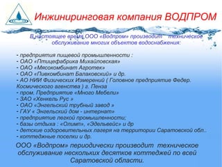 В настоящее время ООО «Водпром» производит техническое
обслуживание многих объектов водоснабжения:
- предприятия пищевой промышленности :
- ОАО «Птицефабрика Михайловская»
- ОАО «Мясокомбинат Агротек»
- ОАО «Пивкомбинат Балаковский» и др.
- АО НИИ Физических Измерений ( Головное предприятие Федер.
Космического агенства ) г. Пенза
- пром. Предприятие «Много Мебели»
- ЗАО «Хенкель Рус »
- ОАО «Энгельский трубный завод »
- ГАУ « Энгельский дом - интернат»
- предприятие легкой промышленности;
- базы отдыха : «Олимп», «Эдельвейс» и др
- детские оздоровительных лагеря на территории Саратовской обл..
- коттеджные поселки и др.
ООО «Водпром» периодически производит техническое
обслуживание нескольких десятков коттеджей по всей
Саратовской области.
Инжиниринговая компания ВОДПРОМ
 