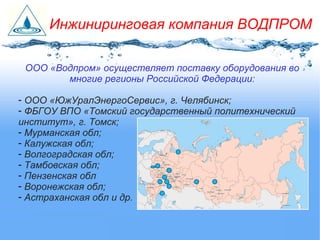 ООО «Водпром» осуществляет поставку оборудования во
многие регионы Российской Федерации:
- ООО «ЮжУралЭнергоСервис», г. Челябинск;
- ФБГОУ ВПО «Томский государственный политехнический
институт», г. Томск;
- Мурманская обл;
- Калужская обл;
- Волгоградская обл;
- Тамбовская обл;
- Пензенская обл
- Воронежская обл;
- Астраханская обл и др.
Инжиниринговая компания ВОДПРОМ
 