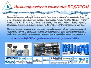Мы предлагаем оборудование по водоподготовке собственной сборки
и крупнейших зарубежных производителей: Azud, Pentair Water, Hydra
Filter, Clack, Structural, Norit, Canature, Filmtec, Ropv, Seko, Xylem,
Grundfos, также отечественных НПО «ЛИТ», «УФ-системы» и другие.
Специалисты компании готовы предложить Вам максимальный
перечень услуг и большой выбор оборудования для водоподготовки и
водоочистки индустриального, коммерческого и бытового назначения.
Компания ВОДПРОМ предоставляет свои услуги с 2012 г.
Инжиниринговая компания ВОДПРОМ
 