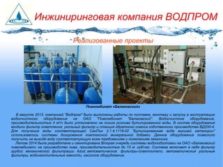 Пивкомбинат «Балаковский»
В августе 2013, компанией "Водпром" были выполнены работы по поставке, монтажу и запуску в эксплуатацию
водоочистного оборудования на ОАО "Пивкомбинат "Балаковский". Водоочистное оборудование,
производительностью 4 м3
/ч было установлено на линию розлива бутилированной воды. В состав оборудования
входили фильтр осветления, угольный фильтр и станция обратного осмоса собственного производства ВД200-4.
Для получения воды соответсвующей СанПин 2.1.4.1116-02 "Бутилированная вода высшей категории"
использовались системы дозирования комплексной минеральной добавки. Данное оборудование позволило
получить на выходе воду соответсвтующую всем требованиям и пожеланиям заказчика.
Летом 2014 была разработана и смонтирована Вторая очередь системы водоподготовки на ОАО «Балаковский
пивкомбинат» на производство пива, производительностью до 15 м .куб/час. Система включает в себя фильтр
грубой механической фильтрации Azud, автоматические фильтры-осветлители, автоматические угольные
фильтры, водонакопительные емкости, насосное оборудование.
Реализованные проекты
Инжиниринговая компания ВОДПРОМ
 